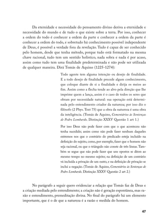 Da eternidade e necessidade do pensamento divino deriva a eternidade e
necessidade do mundo e de tudo o que existe sobre a terra. Por isso, conhecer
a ordem do todo é conhecer a ordem da parte e conhecer a ordem da parte é
conhecer a ordem do todo, e sobretudo há conhecimento possível independente
de Deus, é possível a verdade fora da revelação. Tudo é capaz de ser conhecido
pelo homem, desde que tenha método, porque tudo está formatado na mesma
chave racional, tudo tem um sentido holístico, nada sobra e nada é por acaso,
assim como tudo tem uma finalidade predeterminada e não pode ser utilizada
de qualquer maneira. Dirá Tomás de Aquino (1225-1274):
                        Todo agente tem alguma intenção ou desejo de finalidade.
                        E a todo desejo de finalidade precede algum conhecimento,
                        que coloque diante de si a finalidade e dirija os meios ao
                        fim. Assim como a flecha tende ao alvo pela direção que lhe
                        imprime quem a lança, assim é o caso de todos os seres que
                        obram por necessidade natural: sua operação está determi-
                        nada pelo entendimento criador da natureza; por isso diz o
                        filósofo (2 Phys. Text 75) que a obra da natureza é uma obra
                        da inteligência. (Tomás de Aquino, Comentários às Sentenças
                        de Pedro Lombardo. Distinção XXXV Questão 1 art 1.)

                        Por isso Deus não pode fazer com que o que aconteceu não
                        tenha sucedido; assim como não pode fazer nenhum daqueles
                        extremos nos que o contrário do predicado esteja incluído na
                        definição do sujeito, como, por exemplo, fazer que o homem não
                        seja racional, ou que o triângulo não conste de três líneas. Tam-
                        bém se segue que não pode fazer que uns opostos se dêem ao
                        mesmo tempo no mesmo sujeito; na definição de um contrário
                        vá incluída a privação de um outro, e na definição de privação se
                        inclui a negação. (Tomás de Aquino, Comentários às Sentenças de
                        Pedro Lombardo. Distinção XXXV Questão 2 art 2.)



       No parágrafo a seguir quero evidenciar a relação que Tomás faz de Deus e
a criação mediada pelo entendimento; a criação não é geração espontânea, mas ra-
zão e entendimento, premeditação divina. No final do parágrafo há um elemento
importante, que é o de que a natureza é a razão e medida do homem.

                                                                                      47
 