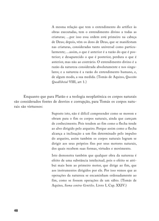 A mesma relação que tem o entendimento do artífice às
                       obras executadas, tem o entendimento divino a todas as
                       criaturas; ...por isso essa ordem está primeiro na cabeça
                       de Deus; depois, vêm os dons de Deus, que se manifestam
                       nas criaturas, consideradas tanto universal como particu-
                       larmente; ...assim, o que é anterior é a razão do que é pos-
                       terior; e desaparecido o que é posterior, perdura o que é
                       anterior, mas não ao contrário. O entendimento divino é a
                       razão da natureza considerada absolutamente e nos singu-
                       lares; e a natureza é a razão do entendimento humano, e,
                       de algum modo, a sua medida. (Tomás de Aquino, Questão
                       Quodlibetal VIII, art 1.)



       Enquanto que para Platão e a teologia neoplatônica os corpos naturais
são considerados fontes de desvios e corrupção, para Tomás os corpos natu-
rais são virtuosos:
                       Suposto isto, não é difícil compreender como se movem e
                       obram para o fim os corpos naturais, ainda que careçam
                       de conhecimento. Pois tendem ao fim como a flecha tende
                       ao alvo dirigido pelo arqueiro. Porque assim como a flecha
                       alcança a inclinação a um fim determinado pelo impulso
                       do arqueiro, assim também os corpos naturais logram se
                       dirigir aos seus próprios fins por seus motores naturais,
                       dos quais recebem suas formas, virtudes e movimento.

                       Isto demonstra também que qualquer obra da natureza é
                       efeito de uma substância intelectual, pois o efeito se atri-
                       bui mais bem ao primeiro motor, que dirige ao fim, que
                       aos instrumentos dirigidos por ele. Por isso vemos que as
                       operações da natureza se encaminham ordenadamente ao
                       fim, como se fossem operações de um sábio. (Tomás de
                       Aquino, Suma contra Gentiles. Livro I, Cap. XXIV.)




48
 