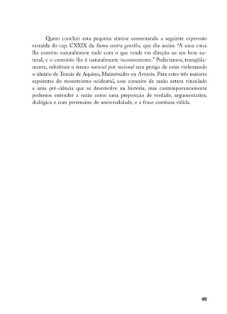 Quero concluir esta pequena síntese comentando a seguinte expressão
extraída do cap. CXXIX da Suma contra gentiles, que diz assim: “A uma coisa
lhe convém naturalmente tudo com o que tende em direção ao seu bem na-
tural, e o contrário lhe é naturalmente inconveniente.” Poderíamos, tranqüila-
mente, substituir o termo natural por racional sem perigo de estar violentando
o ideário de Tomás de Aquino, Maimônides ou Averois. Para estes três maiores
expoentes do monoteísmo ocidental, esse conceito de razão estava vinculado
a uma pré-ciência que se desenvolve na história, mas contemporaneamente
podemos entender a razão como uma preposição de verdade, argumentativa,
dialógica e com pretensões de universalidade, e a frase continua válida.




                                                                           49
 