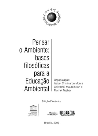 •   L • E •Ç •




          C •O



                              Ã
                                  •
                                  O•
          •




                                  OS
          EDUC




                              OD
              AÇ
                   Ã O PA R A T




      Pensar
o Ambiente:
       bases
  filosóficas
       para a
   Educação                Organização:
                           Isabel Cristina de Moura

  Ambiental                Carvalho, Mauro Grün e
                           Rachel Trajber



         Edição Eletrônica




           Brasília, 2006
 