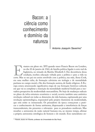 Bacon: a
               ciência como
              conhecimento
               e domínio da
                    natureza
                                                           Antonio Joaquim Severino*




E
            stamos em pleno séc. XVI quando nasce Francis Bacon em Londres,
            no dia 22 de janeiro de 1561, de família política ligada à corte real da
            Inglaterra, no reinado da Rainha Elizabeth I. Em decorrência dessa
            condição, recebeu educação voltada para a política e para a vida na
corte. Mas se seu pai era assim envolvido com a política, sua mãe, Anna Cook,
era uma mulher culta, de formação calvinista em teologia e de mentalidade
puritana no campo moral, e lhe deu formação austera, de fundo religioso. A Eu-
ropa estava atravessando significativa etapa de sua formação histórico-cultural,
em que vai se completar a transição da mentalidade medieval feudal para a ino-
vadora perspectiva da modernidade mercantilista. No bojo de mudanças radicais
no plano da infra-estrutura econômica e social, ocorria também uma autêntica
revolução cultural em todas as dimensões da vida humana, capitaneada por uma
revolução epistemológica, responsável pelo projeto iluminista da modernidade,
que está então se instaurando. Os pensadores da época começavam a prati-
car o conhecimento de forma autônoma, dispensando a interferência de forças
transcendentais, tão presentes e relevantes para os pensadores medievais. Mas
ressaltar a autonomia da razão natural humana era, ao mesmo tempo, afirmar
a própria autonomia ontológica do homem e do mundo. Esse naturalismo on-

*	 Filósofo, doutor em filosofia, professor da Universidade de São Paulo.
 