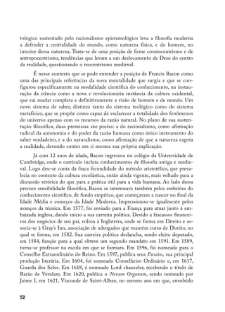 tológico sustentado pelo racionalismo epistemológico leva a filosofia moderna
a defender a centralidade do mundo, como natureza física, e do homem, no
interior dessa natureza. Trata-se de uma posição de firme cosmocentrismo e de
antropocentrismo, tendências que levam a um deslocamento de Deus do centro
da realidade, questionando o teocentrismo medieval.
       É nesse contexto que se pode entender a posição de Francis Bacon como
uma das principais referências da nova mentalidade que surgia e que se con-
figurou especificamente na modalidade científica do conhecimento, na instau-
ração da ciência como a nova e revolucionária instância da cultura ocidental,
que vai mudar completa e definitivamente a visão de homem e de mundo. Um
novo sistema de saber, distinto tanto do sistema teológico como do sistema
metafísico, que se propõe como capaz de esclarecer a totalidade dos fenômenos
do universo apenas com os recursos da razão natural. No plano de sua susten-
tação filosófica, duas premissas são postas: a do racionalismo, como afirmação
radical da autonomia e do poder da razão humana como único instrumento do
saber verdadeiro, e a do naturalismo, como afirmação de que a natureza esgota
a realidade, devendo conter em si mesma sua própria explicação.
       Já com 12 anos de idade, Bacon ingressou no colégio da Universidade de
Cambridge, onde o currículo incluía conhecimentos de filosofia antiga e medie-
val. Logo deu-se conta da fraca fecundidade do método aristotélico, que preva-
lecia no contexto da cultura escolástica, então ainda vigente, mais voltado para a
discussão retórica do que para a prática útil para a vida humana. Ao lado dessa
precoce sensibilidade filosófica, Bacon se interessava também pelos embriões do
conhecimento científico, de fundo empírico, que começavam a nascer no final da
Idade Média e começos da Idade Moderna. Impressionou-se igualmente pelos
avanços da técnica. Em 1577, foi enviado para a França para atuar junto à em-
baixada inglesa, dando início a sua carreira política. Devido a fracassos financei-
ros dos negócios de seu pai, voltou à Inglaterra, onde se forma em Direito e as-
socia-se à Gray’s Inn, associação de advogados que mantém curso de Direito, no
qual se forma, em 1582. Sua carreira política deslancha, sendo eleito deputado,
em 1584, função para a qual obteve um segundo mandato em 1591. Em 1589,
torna-se professor na escola em que se formara. Em 1596, foi nomeado para o
Conselho Extraordinário do Reino. Em 1597, publica seus Ensaios, sua principal
produção literária. Em 1604, foi nomeado Conselheiro Ordinário e, em 1617,
Guarda dos Selos. Em 1618, é nomeado Lord chanceler, recebendo o título de
Barão de Verulam. Em 1620, publica o Novum Organum, sendo nomeado por
Jaime I, em 1621, Visconde de Saint-Alban, no mesmo ano em que, envolvido


52
 