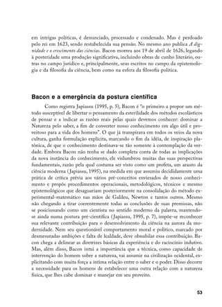 em intrigas políticas, é denunciado, processado e condenado. Mas é perdoado
pelo rei em 1623, sendo restabelecida sua pensão. No mesmo ano publica A dig-
nidade e o crescimento das ciências. Bacon morreu aos 19 de abril de 1626, legando
à posteridade uma produção significativa, incluindo obras de cunho literário, ou-
tras no campo jurídico e, principalmente, seus escritos no campo da epistemolo-
gia e da filosofia da ciência, bem como na esfera da filosofia política.




Bacon e a emergência da postura científica
        Como registra Japiassu (1995, p. 5), Bacon é “o primeiro a propor um mé-
todo susceptível de libertar o pensamento da esterilidade dos métodos escolásticos
de pensar e a indicar as razões reais pelas quais devemos conhecer: dominar a
Natureza pelo saber, a fim de converter nosso conhecimento em algo útil e pro-
veitoso para a vida dos homens”. O que já transpirava em todos os veios da nova
cultura, ganha formulação explícita, marcando o fim da idéia, de inspiração pla-
tônica, de que o conhecimento destinava-se tão somente à contemplação da ver-
dade. Embora Bacon não tenha se dado completa conta de todas as implicações
da nova instância do conhecimento, ele vislumbrou muitas das suas perspectivas
fundamentais, razão pela qual costuma ser visto como um profeta, um arauto da
ciência moderna ( Japiassu, 1995), na medida em que assumiu decididamente uma
prática de crítica prévia aos vários pré-conceitos enviesados de nosso conheci-
mento e propôs procedimentos operacionais, metodológicos, técnicos e mesmo
epistemológicos que desaguariam posteriormente na consolidação do método ex-
perimental-matemático nas mãos de Galileu, Newton e tantos outros. Mesmo
não chegando a tirar coerentemente todas as conclusões de suas premissas, não
se posicionando como um cientista no sentido moderno da palavra, mantendo-
se ainda numa postura pré-científica ( Japiassu, 1995, p. 7), impõe-se reconhecer
sua relevante contribuição para o desenvolvimento da ciência na aurora da mo-
dernidade. Nem seu questionável comportamento moral e político, marcado por
desmesuradas ambições e falta de lealdade, deve obnubilar essa contribuição. Ba-
con chega a delinear as diretrizes básicas da experiência e do raciocínio indutivo.
Mas, além disso, Bacon intui a importância que a técnica, como capacidade de
intervenção do homem sobre a natureza, vai assumir na civilização ocidental, ex-
plicitando com muita força a íntima relação entre o saber e o poder. Disso decorre
a necessidade para os homens de estabelecer uma outra relação com a natureza
física, que lhes cabe dominar e manejar em seu proveito.


                                                                                53
 