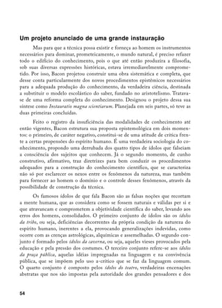 Um projeto anunciado de uma grande instauração
       Mas para que a técnica possa existir e forneça ao homem os instrumentos
necessários para dominar, prometeicamente, o mundo natural, é preciso refazer
todo o edifício do conhecimento, pois o que até então produzira a filosofia,
sob suas diversas expressões históricas, estava irremediavelmente comprome-
tido. Por isso, Bacon projetou construir uma obra sistemática e completa, que
desse conta particularmente dos novos procedimentos epistêmicos necessários
para a adequada produção do conhecimento, da verdadeira ciência, destinada
a substituir o modelo escolástico do saber, fundado no aristotelismo. Tratava-
se de uma reforma completa do conhecimento. Designou o projeto dessa sua
síntese como Instauratio magna scientiarum. Planejada em seis partes, só teve as
duas primeiras concluídas.
       Feito o registro da insuficiência das modalidades de conhecimento até
então vigentes, Bacon estrutura sua proposta epistemológica em dois momen-
tos: o primeiro, de caráter negativo, constitui-se de uma atitude de crítica fren-
te a certas propensões do espírito humano. É uma verdadeira sociologia do co-
nhecimento, propondo uma derrubada dos quatro tipos de ídolos que falseiam
a consciência dos sujeitos que conhecem. Já o segundo momento, de cunho
construtivo, afirmativo, traz diretrizes para bem conduzir os procedimentos
adequados para a construção do conhecimento científico, que se caracteriza
não só por esclarecer os nexos entre os fenômenos da natureza, mas também
para fornecer ao homem o domínio e o controle desses fenômenos, através da
possibilidade de construção da técnica.
       Os famosos ídolos de que fala Bacon são as falsas noções que recortam
a mente humana, que as considera como se fossem naturais e válidas per si e
que atravancam e comprometem a objetividade científica do saber, levando aos
erros dos homens, consolidados. O primeiro conjunto de ídolos são os ídolos
da tribo, ou seja, deficiências decorrentes da própria condição da natureza do
espírito humano, inerentes a ela, provocando generalizações indevidas, como
ocorre com as crenças astrológicas, alquímicas e assemelhadas. O segundo con-
junto é formado pelos ídolos da caverna, ou seja, aqueles vieses provocados pela
educação e pela pressão dos costumes. O terceiro conjunto refere-se aos ídolos
da praça pública, aquelas idéias impregnadas na linguagem e na convivência
pública, que se impõem pelo uso a-crítico que se faz da linguagem comum.
O quarto conjunto é composto pelos ídolos do teatro, verdadeiras encenações
abstratas que nos são impostas pela autoridade dos grandes pensadores e dos


54
 