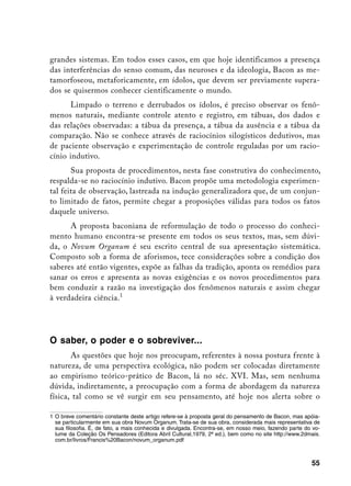 grandes sistemas. Em todos esses casos, em que hoje identificamos a presença
das interferências do senso comum, das neuroses e da ideologia, Bacon as me-
tamorfoseou, metaforicamente, em ídolos, que devem ser previamente supera-
dos se quisermos conhecer cientificamente o mundo.
       Limpado o terreno e derrubados os ídolos, é preciso observar os fenô-
menos naturais, mediante controle atento e registro, em tábuas, dos dados e
das relações observadas: a tábua da presença, a tábua da ausência e a tábua da
comparação. Não se conhece através de raciocínios silogísticos dedutivos, mas
de paciente observação e experimentação de controle reguladas por um racio-
cínio indutivo.
       Sua proposta de procedimentos, nesta fase construtiva do conhecimento,
respalda-se no raciocínio indutivo. Bacon propõe uma metodologia experimen-
tal feita de observação, lastreada na indução generalizadora que, de um conjun-
to limitado de fatos, permite chegar a proposições válidas para todos os fatos
daquele universo.
      A proposta baconiana de reformulação de todo o processo do conheci-
mento humano encontra-se presente em todos os seus textos, mas, sem dúvi-
da, o Novum Organum é seu escrito central de sua apresentação sistemática.
Composto sob a forma de aforismos, tece considerações sobre a condição dos
saberes até então vigentes, expõe as falhas da tradição, aponta os remédios para
sanar os erros e apresenta as novas exigências e os novos procedimentos para
bem conduzir a razão na investigação dos fenômenos naturais e assim chegar
à verdadeira ciência.




O saber, o poder e o sobreviver...
       As questões que hoje nos preocupam, referentes à nossa postura frente à
natureza, de uma perspectiva ecológica, não podem ser colocadas diretamente
ao empirismo teórico-prático de Bacon, lá no séc. XVI. Mas, sem nenhuma
dúvida, indiretamente, a preocupação com a forma de abordagem da natureza
física, tal como se vê surgir em seu pensamento, até hoje nos alerta sobre o

	 O breve comentário constante deste artigo refere-se à proposta geral do pensamento de Bacon, mas apóia-
   se particularmente em sua obra Novum Organum. Trata-se de sua obra, considerada mais representativa de
   sua filosofia. É, de fato, a mais conhecida e divulgada. Encontra-se, em nosso meio, fazendo parte do vo-
   lume da Coleção Os Pensadores (Editora Abril Cultural,1979, 2ª ed.), bem como no site http://www.2dmais.
   com.br/livros/Francis%20Bacon/novum_organum.pdf



                                                                                                        55
 