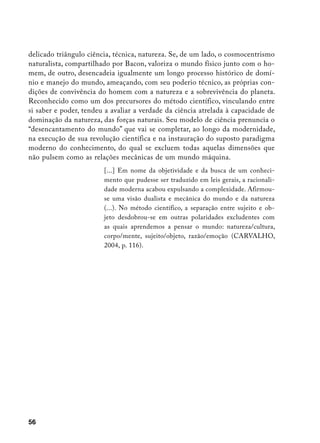 delicado triângulo ciência, técnica, natureza. Se, de um lado, o cosmocentrismo
naturalista, compartilhado por Bacon, valoriza o mundo físico junto com o ho-
mem, de outro, desencadeia igualmente um longo processo histórico de domí-
nio e manejo do mundo, ameaçando, com seu poderio técnico, as próprias con-
dições de convivência do homem com a natureza e a sobrevivência do planeta.
Reconhecido como um dos precursores do método científico, vinculando entre
si saber e poder, tendeu a avaliar a verdade da ciência atrelada à capacidade de
dominação da natureza, das forças naturais. Seu modelo de ciência prenuncia o
“desencantamento do mundo” que vai se completar, ao longo da modernidade,
na execução de sua revolução científica e na instauração do suposto paradigma
moderno do conhecimento, do qual se excluem todas aquelas dimensões que
não pulsem como as relações mecânicas de um mundo máquina.
                        [...] Em nome da objetividade e da busca de um conheci-
                        mento que pudesse ser traduzido em leis gerais, a racionali-
                        dade moderna acabou expulsando a complexidade. Afirmou-
                        se uma visão dualista e mecânica do mundo e da natureza
                        (...). No método científico, a separação entre sujeito e ob-
                        jeto desdobrou-se em outras polaridades excludentes com
                        as quais aprendemos a pensar o mundo: natureza/cultura,
                        corpo/mente, sujeito/objeto, razão/emoção (CARVALHO,
                        2004, p. 116).




56
 