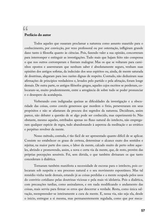 “
Prefácio do autor

       Todos aqueles que ousaram proclamar a natureza como assunto exaurido para o
conhecimento, por convicção, por vezo professoral ou por ostentação, infligiram grande
dano tanto à filosofia quanto às ciências. Pois, fazendo valer a sua opinião, concorreram
para interromper e extinguir as investigações. Tudo mais que hajam feito não compensa
o que nos outros corromperam e fizeram malograr. Mas os que se voltaram para cami-
nhos opostos e asseveraram que nenhum saber é absolutamente seguro, venham suas
opiniões dos antigos sofistas, da indecisão dos seus espíritos ou, ainda, de mente saturada
de doutrinas, alegaram para isso razões dignas de respeito. Contudo, não deduziram suas
afirmações de princípios verdadeiros e, levados pelo partido e pela afetação, foram longe
demais. De outra parte, os antigos filósofos gregos, aqueles cujos escritos se perderam, co-
locaram-se, muito prudentemente, entre a arrogância de sobre tudo se poder pronunciar
e o desespero da acatalepsia.
       Verberando com indignadas queixas as dificuldades da investigação e a obscu-
ridade das coisas, como corcéis generosos que mordem o freio, perseveraram em seus
propósitos e não se afastaram da procura dos segredos da natureza. Decidiram, assim
parece, não debater a questão de se algo pode ser conhecido, mas experimentá-lo. Não
obstante, mesmo aqueles, estribados apenas no fluxo natural do intelecto, não emprega-
ram qualquer espécie de regra, tudo abandonando à aspereza da meditação e ao errático
e perpétuo revolver da mente.
        Nosso método, contudo, é tão fácil de ser apresentado quanto difícil de se aplicar.
Consiste no estabelecer os graus de certeza, determinar o alcance exato dos sentidos e
rejeitar, na maior parte dos casos, o labor da mente, calcado muito de perto sobre aque-
les, abrindo e promovendo, assim, a nova e certa via da mente, que, de resto, provém das
próprias percepções sensíveis. Foi, sem dúvida, o que também divisaram os que tanto
concederam à dialética.
        Tornaram também manifesta a necessidade de escoras para o intelecto, pois co-
locaram sob suspeita o seu processo natural e o seu movimento espontâneo. Mas tal
remédio vinha tarde demais, estando já as coisas perdidas e a mente ocupada pelos usos
do convívio cotidiano pelas doutrinas viciosas e pela mais vã idolatria. Pois a dialética,
com precauções tardias, como assinalamos, e em nada modificando o andamento das
coisas, mais serviu para firmar os erros que descerrar a verdade. Resta, como única sal-
vação, reempreender-se inteiramente a cura da mente. E, nessa via, não seja ela, desde
o início, entregue a si mesma, mas permanentemente regulada, como que por meca-


                                                                                          57
 