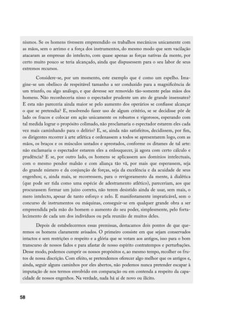 nismos. Se os homens tivessem empreendido os trabalhos mecânicos unicamente com
 as mãos, sem o arrimo e a força dos instrumentos, do mesmo modo que sem vacilação
 atacaram as empresas do intelecto, com quase apenas as forças nativas da mente, por
 certo muito pouco se teria alcançado, ainda que dispusessem para o seu labor de seus
 extremos recursos.
        Considere-se, por um momento, este exemplo que é como um espelho. Ima-
 gine-se um obelisco de respeitável tamanho a ser conduzido para a magnificência de
 um triunfo, ou algo análogo, e que devesse ser removido tão-somente pelas mãos dos
 homens. Não reconheceria nisso o espectador prudente um ato de grande insensatez?
 E esta não pareceria ainda maior se pelo aumento dos operários se confiasse alcançar
 o que se pretendia? E, resolvendo fazer uso de algum critério, se se decidisse pôr de
 lado os fracos e colocar em ação unicamente os robustos e vigorosos, esperando com
 tal medida lograr o propósito colimado, não proclamaria o espectador estarem eles cada
 vez mais caminhando para o delírio? E, se, ainda não satisfeitos, decidissem, por fim,
 os dirigentes recorrer à arte atlética e ordenassem a todos se apresentarem logo, com as
 mãos, os braços e os músculos untados e aprestados, conforme os ditames de tal arte:
 não exclamaria o espectador estarem eles a enlouquecer, já agora com certo cálculo e
 prudência? E se, por outro lado, os homens se aplicassem aos domínios intelectuais,
 com o mesmo pendor malsão e com aliança tão vã, por mais que esperassem, seja
 do grande número e da conjunção de forças, seja da excelência e da acuidade de seus
 engenhos; e, ainda mais, se recorressem, para o revigoramento da mente, à dialética
 (que pode ser tida como uma espécie de adestramento atlético), pareceriam, aos que
 procurassem formar um juízo correto, não terem desistido ainda de usar, sem mais, o
 mero intelecto, apesar de tanto esforço e zelo. E manifestamente impraticável, sem o
 concurso de instrumentos ou máquinas, conseguir-se em qualquer grande obra a ser
 empreendida pela mão do homem o aumento do seu poder, simplesmente, pelo forta-
 lecimento de cada um dos indivíduos ou pela reunião de muitos deles.
        Depois de estabelecermos essas premissas, destacamos dois pontos de que que-
 remos os homens claramente avisados. O primeiro consiste em que sejam conservados
 intactos e sem restrições o respeito e a glória que se votam aos antigos, isso para o bom
 transcurso de nossos fados e para afastar de nosso espírito contratempos e perturbações.
 Desse modo, podemos cumprir os nossos propósitos e, ao mesmo tempo, recolher os fru-
 tos de nossa discrição. Com efeito, se pretendemos oferecer algo melhor que os antigos e,
 ainda, seguir alguns caminhos por eles abertos, não podemos nunca pretender escapar à
 imputação de nos termos envolvido em comparação ou em contenda a respeito da capa-
 cidade de nossos engenhos. Na verdade, nada há aí de novo ou ilícito.



58
 