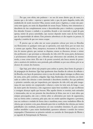 Por que, com efeito, não podemos – no uso de nosso direito que, de resto, é o
mesmo que o de todos – reprovar e apontar tudo o que, da parte daqueles, tenha sido
estabelecido de modo incorreto? Mas, mesmo sendo justo e legítimo, o cotejo não pare-
ceria entre iguais, em razão da disparidade de nossas forças. Todavia, visto intentarmos a
descoberta de vias completamente novas e desconhecidas para o intelecto, a proposição
fica alterada. Cessam o cuidado e os partidos, ficando a nós reservado o papel de guia
apenas, mister de pouca autoridade, cujo sucesso depende muito mais da boa fortuna
que da superioridade de talento. Esta primeira advertência só diz respeito às pessoas. A
segunda, à matéria de que nos vamos ocupar.
       É preciso que se saiba não ser nosso propósito colocar por terra as filosofias
ora florescentes ou qualquer outra que se apresente, com mais favor, por ser mais rica
e correta que aquelas. Nem, tampouco, recusamos às filosofias hoje aceitas, ou a ou-
tras do mesmo gênero, que nutram as disputas, ornem os discursos, sirvam o mister
dos professores e que provejam as demandas da vida civil. De nossa parte, declaramos
e proclamamos abertamente que a filosofia que oferecemos não atenderá, do mesmo
modo, a essas coisas úteis. Ela não é de pronto acessível, não busca através de preno-
ções a anuência do intelecto, nem pretende, pela utilidade ou por seus efeitos, pôr-se ao
alcance do comum dos homens.
        Que haja, pois talvez seja propício para ambas as partes, duas fontes de geração e
de propagação de doutrinas. Que haja igualmente duas famílias de cultores da reflexão e
da filosofia, com laços de parentesco entre si, mas de modo algum inimigas ou alheia uma
da outra, antes, pelo contrário, coligadas. Que haja, finalmente, dois métodos, um desti-
nado ao cultivo das ciências e outro destinado à descoberta científica. Aos que preferem
o primeiro caminho, seja por impaciência, por injunções da vida civil, seja pela insegu-
rança de suas mentes em compreender e abarcar a outra via (este será, de longe, o caso
da maior parte dos homens), a eles auguramos sejam bem-sucedidos no que escolheram
e consigam alcançar aquilo que buscam. Mas aqueles dentre os mortais, mais animados
e interessados, não no uso presente das descobertas já feitas, mas em ir mais além; que
estejam preocupados, não com a vitória sobre os adversários por meio de argumentos,
mas na vitória sobre a natureza, pela ação; não em emitir opiniões elegantes e prováveis,
mas em conhecer a verdade de forma clara e manifesta; esses, como verdadeiros filhos da
ciência, que se juntem a nós, para, deixando para trás os vestíbulos das ciências, por tantos
palmilhados sem resultado, penetrarmos em seus recônditos domínios. E, para sermos
melhor atendidos e para maior familiaridade, queremos adiantar o sentido dos termos
empregados. Chamaremos ao primeiro método ou caminho de Antecipação da Mente e
ao segundo de Interpretação da Natureza.



                                                                                           59
 