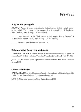 Referências

Edições em português
BACON,F. Novum Organum ou verdadeiras indicações acerca da interpretação da na-
tureza (1620). [Trad. e notas de José Aluysio Reis de Andrade]. 3 ed. São Paulo:
Abril Cultural, 1984. (Coleção Os Pensadores)

______. Nova Atlântida (1627). [Trad. e notas de José Aluysio Reis de Andrade]. 3
ed. São Paulo: Abril Cultural, 1984 (Coleção Os Pensadores.)

______. Ensaios. Lisboa: Guimarães Editora, 1952.



Estudos sobre Bacon em português
FERREIRA SANTOS, M. Francis Bacon: A Instauração inacabada ou da agulha de
marear. Revista da Universidade de Guarulhos. Guarulhos (SP), v.II, n.1, p. 37-43, 1997.

JAPIASSU, H. Francis Bacon: o profeta da ciência moderna. São Paulo: Letras 
Letras, 1995.



Outras referências
CARVALHO, I.C. de M. Educação ambiental: a formação do sujeito ecológico. São
Paulo: Cortez, 2004. (Coleção Docência em Formação)

LEFF, E. Epistemologia ambiental. São Paulo: Cortez, 2000.




                                                                                     61
 