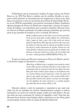 O Iluminismo atacou severamente a tradição. O ataque começa com Francis
Bacon no séc. XVI. Para Bacon a tradição, seja ela científica, filosófica ou mera-
mente verbal, precisaria ser descartada para que chegássemos à ciência nova. Após
Bacon nós passamos a viver em um presente puro, liberto da historicidade. Descar-
tes no séc. XVII dá continuidade a esse processo iconoclasta de Bacon. Analisemos
algumas passagens do Discurso do Método para compreender o processo de esqueci-
mento da tradição e sua importância para as questões ambientais. Descartes inicia
seu Discurso do Método comentando sua própria educação, declarando que uma boa
parte do que aprendeu foi baseada no erro e na dúvida. Ele observa:
                         Desde a infância nutri-me das letras, e, por me haver persuadi-
                         do de que por meio delas se podia adquirir um conhecimento
                         claro e seguro de tudo o que é útil à vida, sentia um imenso
                         desejo de aprendê-las. Mas, logo que terminei todos esses anos
                         de estudos (ao cabo dos quais se costuma ser recebido na classe
                         dos doutos), mudei inteiramente de opinião. Achava-me com
                         tantas dúvidas e indecisões, que me parecia não ter obtido outro
                         proveito, ao procurar instruir-me, senão o de ter revelado cada
                         vez mais a minha ignorância (DESCARTES, 1998, p. 33).

      É aqui, no entanto, que Descartes apresenta em Discurso do Método o primei-
ro de diversos ataques ao humanismo e à tradição.
                         Além disso, as fábulas levam a imaginar como possíveis muitos
                         eventos. Mas, mesmo as histórias mais fiéis, se não mudam nem
                         acrescentam valor às coisas para torná-las mais dignas de serem
                         lidas, pelo menos omitem quase sempre as circunstâncias mais
                         vis e menos ilustres, do que resulta que o resto não parece tal
                         qual é, e que aqueles que regem os seus costumes pelos exem-
                         plos que deles extraem estão sujeitos a incorrer nas extravagân-
                         cias dos paladinos de nossos romances e a conceber projetos
                         que estão além de suas forças. (Ibid., p. 35).

      Descartes salienta o valor da matemática e surpreende-se que nada mais
sólido saia de tais fundações tão notáveis. Simultaneamente compara as ciências
matemáticas aos escritos de moral dos antigos escribas que nada diziam e diz que
suas obras são como construções de “castelos em alagadiços e areia”. Está claro que
Descartes busca discernir uma fundação sólida e estável para sua tese. Neste ponto
sua preocupação consiste, então, na criação da filosofia fundacional.


64
 