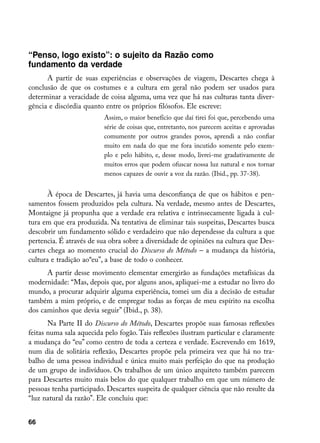 “Penso, logo existo”: o sujeito da Razão como
fundamento da verdade
      A partir de suas experiências e observações de viagem, Descartes chega à
conclusão de que os costumes e a cultura em geral não podem ser usados para
determinar a veracidade de coisa alguma, uma vez que há nas culturas tanta diver-
gência e discórdia quanto entre os próprios filósofos. Ele escreve:
                          Assim, o maior benefício que daí tirei foi que, percebendo uma
                          série de coisas que, entretanto, nos parecem aceitas e aprovadas
                          comumente por outros grandes povos, aprendi a não confiar
                          muito em nada do que me fora incutido somente pelo exem-
                          plo e pelo hábito, e, desse modo, livrei-me gradativamente de
                          muitos erros que podem ofuscar nossa luz natural e nos tornar
                          menos capazes de ouvir a voz da razão. (Ibid., pp. 37-38).


       À época de Descartes, já havia uma desconfiança de que os hábitos e pen-
samentos fossem produzidos pela cultura. Na verdade, mesmo antes de Descartes,
Montaigne já propunha que a verdade era relativa e intrinsecamente ligada à cul-
tura em que era produzida. Na tentativa de eliminar tais suspeitas, Descartes busca
descobrir um fundamento sólido e verdadeiro que não dependesse da cultura a que
pertencia. É através de sua obra sobre a diversidade de opiniões na cultura que Des-
cartes chega ao momento crucial do Discurso do Método – a mudança da história,
cultura e tradição ao“eu”, a base de todo o conhecer.
      A partir desse movimento elementar emergirão as fundações metafísicas da
modernidade: “Mas, depois que, por alguns anos, apliquei-me a estudar no livro do
mundo, a procurar adquirir alguma experiência, tomei um dia a decisão de estudar
também a mim próprio, e de empregar todas as forças de meu espírito na escolha
dos caminhos que devia seguir” (Ibid., p. 38).
       Na Parte II do Discurso do Método, Descartes propõe suas famosas reflexões
feitas numa sala aquecida pelo fogão. Tais reflexões ilustram particular e claramente
a mudança do “eu” como centro de toda a certeza e verdade. Escrevendo em 1619,
num dia de solitária reflexão, Descartes propõe pela primeira vez que há no tra-
balho de uma pessoa individual e única muito mais perfeição do que na produção
de um grupo de indivíduos. Os trabalhos de um único arquiteto também parecem
para Descartes muito mais belos do que qualquer trabalho em que um número de
pessoas tenha participado. Descartes suspeita de qualquer ciência que não resulte da
“luz natural da razão”. Ele concluiu que:


66
 