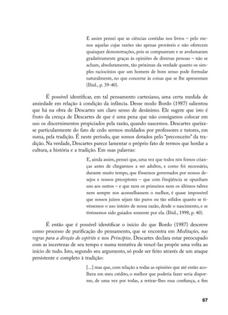 E assim pensei que as ciências contidas nos livros – pelo me-
                          nos aquelas cujas razões são apenas prováveis e não oferecem
                          quaisquer demonstrações, pois se compuseram e se avolumaram
                          gradativamente graças às opiniões de diversas pessoas – não se
                          acham, absolutamente, tão próximas da verdade quanto os sim-
                          ples raciocínios que um homem de bom senso pode formular
                          naturalmente, no que concerne às coisas que se lhe apresentam
                          (Ibid., p. 39-40).

       É possível identificar, em tal pensamento cartesiano, uma certa medida de
ansiedade em relação à condição da infância. Desse modo Bordo (1987) salientou
que há na obra de Descartes um claro senso de desânimo. Ele sugere que isto é
fruto da crença de Descartes de que é uma pena que não consigamos colocar em
uso os discernimentos propiciados pela razão, quando nascemos. Descartes queixa-
se particularmente do fato de cedo sermos moldados por professores e tutores, em
suma, pela tradição. É neste período, que somos dotados pelo “preconceito” da tra-
dição. Na verdade, Descartes parece lamentar o próprio fato de termos que herdar a
cultura, a história e a tradição. Em suas palavras:
                          E, ainda assim, pensei que, uma vez que todos nós fomos crian-
                          ças antes de chegarmos a ser adultos, e como foi necessário,
                          durante muito tempo, que fôssemos governados por nossos de-
                          sejos e nossos preceptores – que com freqüência se opunham
                          uns aos outros – e que nem os primeiros nem os últimos talvez
                          nem sempre nos aconselhassem o melhor, é quase impossível
                          que nossos juízos sejam tão puros ou tão sólidos quanto se ti-
                          véssemos o uso inteiro de nossa razão, desde o nascimento, e se
                          tivéssemos sido guiados somente por ela. (Ibid., 1998, p. 40).

       É então que é possível identificar o início do que Bordo (1987) descreve
como processo de purificação do pensamento, que se encontra em Meditações, nas
regras para a direção do espírito e nos Princípios. Descartes declara estar preocupado
com as incertezas de seu tempo e numa tentativa de vencê-las propõe uma volta ao
início de tudo. Isto, segundo seu argumento, só pode ser feito através de um ataque
persistente e completo à tradição:
                          [...] mas que, com relação a todas as opiniões que até então aco-
                          lhera em meu crédito, o melhor que poderia fazer seria dispor-
                          me, de uma vez por todas, a retirar-lhes essa confiança, a fim



                                                                                        67
 