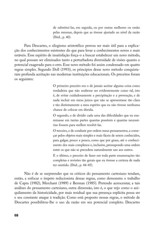 de substituí-las, em seguida, ou por outras melhores ou então
                         pelas mesmas, depois que as tivesse ajustado ao nível da razão
                         (Ibid., p. 40).

       Para Descartes, o silogismo aristotélico provou ser mais útil para a explica-
ção dos conhecimentos existentes do que para levar a conhecimentos novos e mais
estáveis. Esse espírito de insatisfação força-o a buscar estabelecer um novo método,
no qual possam ser eliminados tanto a perturbadora diversidade de visões quanto o
potencial exagerado para o erro. Esse novo método foi assim condensado em quatro
regras simples. Segundo Doll (1993), os princípios desse novo método conquista-
ram profunda aceitação nas modernas instituições educacionais. Os preceitos foram
os seguintes:
                         O primeiro preceito era o de jamais aceitar alguma coisa como
                         verdadeira que não soubesse ser evidentemente como tal, isto
                         é, de evitar cuidadosamente a precipitação e a prevenção, e de
                         nada incluir em meus juízos que não se apresentasse tão clara
                         e tão distintamente a meu espírito que eu não tivesse nenhuma
                         chance de colocar em dúvida.
                         O segundo, o de dividir cada uma das dificuldades que eu exa-
                         minasse em tantas partes quantas possíveis e quantas necessá-
                         rias fossem para melhor resolvê-las.
                         O terceiro, o de conduzir por ordem meus pensamentos, a come-
                         çar pelos objetos mais simples e mais fáceis de serem conhecidos,
                         para galgar, pouco a pouco, como que por graus, até o conheci-
                         mento dos mais complexos e, inclusive, pressupondo uma ordem
                         entre os que não se precedem naturalmente uns aos outros.
                         E o último, o preceito de fazer em toda parte enumerações tão
                         completas e revisões tão gerais que eu tivesse a certeza de nada
                         ter omitido. (Ibid., p. 44-45).

       Não é de se surpreender que os críticos do pensamento cartesiano tendam,
então, a enfocar o ímpeto reducionista dessas regras, como demonstra o trabalho
de Capra (1982), Merchant (1989) e Berman (1985). Pretendo acrescentar, a tais
análises do pensamento cartesiano, outra dimensão, isto é, o que vejo como o ani-
quilamento da historicidade, por mais residual que sua presença explícita possa ser
e seu constante ataque à tradição. Como está proposto nessas regras, o método de
Descartes possibilitou-lhe o uso da razão em seu potencial completo. Descartes


68
 