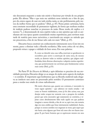 não descansará enquanto a razão não existir e funcionar por virtude de seu próprio
poder. Ele afirma: “Mas o que mais me satisfazia nesse método era o fato de que,
por ele, estava seguro de usar em tudo minha razão, se não perfeitamente, pelo me-
nos da melhor forma que eu pudesse.” (Ibid., p. 47). Numa práxis cartesiana, havia
uma constante necessidade de permanecer vigilante, de forma que nenhum resíduo
de tradição pudesse manchar os processos da razão. Desse modo, ele explica a si
mesmo: “[...] desenraizando de meu espírito todas as más opiniões que nele se ani-
nharam até essa época quanto acumulando muitas experiências, para servirem mais
tarde de matéria para meus raciocínios, e exercitando-me sempre no método que
me prescrevera, a fim de me firmar nele cada vez mais.” (Ibid., p. 47).
     Descartes busca construir um conhecimento inteiramente novo. Com isto em
mente, passa a eliminar toda a filosofia escolástica. Mas nesta crítica ele vai além,
propondo minar e apagar a validade do bom senso. Em suas palavras:
                          E, como ao demolir uma casa velha, reservam-se geralmente os
                          escombros para servir à construção de outra nova, do mesmo
                          modo, ao destruir todas as minhas opiniões, que julgava mal-
                          fundadas, fazia diversas observações e adquiria muitas experiên-
                          cias, que posteriormente me serviriam para fundamentar outras
                          mais certas (Ibid., p.53).

       Na Parte IV do Discurso do Método, e após delimitar os preceitos de sua mo-
ralidade provisória, Descartes dirige-se ao ataque de ainda outro aspecto da tradição
– os sentidos. É importante aqui lembrarmos que na filosofia medieval nada chega-
va ao intelecto sem antes ser processado pelos sentidos. O pensamento cartesiano
passa a mudar esse estado de coisas radicalmente:
                          Há muito observara que, quanto aos costumes, é necessário às
                          vezes seguir opiniões – que sabemos ser muito erradas – tal
                          como se fossem indubitáveis, como já foi dito acima; mas, por
                          desejar então ocupar-me somente com a pesquisa da verdade,
                          pensei que seria necessário agir exatamente ao contrário, e re-
                          jeitar como absolutamente falso tudo aquilo em que pudesse
                          imaginar a menor dúvida, a fim de ver se, após isso, não restaria
                          algo em meu crédito que fosse inteiramente indubitável. Assim,
                          porque os nossos sentidos nos enganam às vezes, quis supor que
                          não havia coisa alguma que fosse tal como eles nos fazem ima-
                          ginar. E, por haver homens que se equivocam mesmo em seus



                                                                                        69
 
