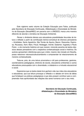 Apresentação

       Este vigésimo sexto volume da Coleção Educação para Todos, publicado
pela Secretaria de Educação Continuada, Alfabetização e Diversidade do Ministé-
rio da Educação (Secad/MEC) em parceria com a UNESCO, marca uma maneira
diferente de abordar a temática da Educação Ambiental.
       Pensar o Ambiente oferece aos educadores possibilidades fecundas de lei-
tura e reflexão a partir da contribuição teórico-conceitual de diversos pensadores
– Aristóteles, Santo Agostinho, São Tomás de Aquino, Bacon, Descartes, Espino-
sa, Rousseau, Kant, Marx, Freud, Heidegger, Arendt, Gadamer, Vygotsky e Paulo
Freire – e do momento histórico em que viveram, incluindo excertos de textos clás-
sicos desses pensadores com a respectiva contextualização social e histórica. Os
autores apresentam referências para que o leitor, mesmo não iniciado em filosofia,
possa relacionar natureza/cultura/ambiente e compreender tal relacionamento de
maneira contextualizada.
      Trata-se, pois, de uma leitura provocativa e útil para professores, gestores,
coordenadores pedagógicos, diretores de escola, educadores ambientais e outros
educadores preocupados com a diversidade, a cidadania e a inclusão educacional
e social.
      Esperamos que os textos deste livro ganhem vida nas mãos dos educadores
e educadoras, que sua leitura provoque a reflexão e o debate em torno de idéias
que fortaleçam as práticas pedagógicas e que eles possam contribuir para a com-
preensão mais aprofundada das relações dos seres humanos com o seu meio.




                                           Secretaria de Educação Continuada,
                                      Alfabetização e Diversidade do Ministério
                                                     da Educação (Secad/MEC)




                                                                                 
 
