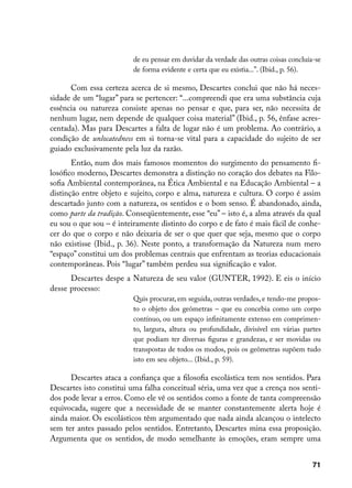 de eu pensar em duvidar da verdade das outras coisas concluía-se
                         de forma evidente e certa que eu existia...”. (Ibid., p. 56).

      Com essa certeza acerca de si mesmo, Descartes conclui que não há neces-
sidade de um “lugar” para se pertencer: “...compreendi que era uma substância cuja
essência ou natureza consiste apenas no pensar e que, para ser, não necessita de
nenhum lugar, nem depende de qualquer coisa material” (Ibid., p. 56, ênfase acres-
centada). Mas para Descartes a falta de lugar não é um problema. Ao contrário, a
condição de unlocatedness em si torna-se vital para a capacidade do sujeito de ser
guiado exclusivamente pela luz da razão.
       Então, num dos mais famosos momentos do surgimento do pensamento fi-
losófico moderno, Descartes demonstra a distinção no coração dos debates na Filo-
sofia Ambiental contemporânea, na Ética Ambiental e na Educação Ambiental – a
distinção entre objeto e sujeito, corpo e alma, natureza e cultura. O corpo é assim
descartado junto com a natureza, os sentidos e o bom senso. É abandonado, ainda,
como parte da tradição. Conseqüentemente, esse “eu” – isto é, a alma através da qual
eu sou o que sou – é inteiramente distinto do corpo e de fato é mais fácil de conhe-
cer do que o corpo e não deixaria de ser o que quer que seja, mesmo que o corpo
não existisse (Ibid., p. 36). Neste ponto, a transformação da Natureza num mero
“espaço” constitui um dos problemas centrais que enfrentam as teorias educacionais
contemporâneas. Pois “lugar” também perdeu sua significação e valor.
      Descartes despe a Natureza de seu valor (GUNTER, 1992). E eis o início
desse processo:
                         Quis procurar, em seguida, outras verdades, e tendo-me propos-
                         to o objeto dos geômetras – que eu concebia como um corpo
                         contínuo, ou um espaço infinitamente extenso em comprimen-
                         to, largura, altura ou profundidade, divisível em várias partes
                         que podiam ter diversas figuras e grandezas, e ser movidas ou
                         transpostas de todos os modos, pois os geômetras supõem tudo
                         isto em seu objeto... (Ibid., p. 59).

      Descartes ataca a confiança que a filosofia escolástica tem nos sentidos. Para
Descartes isto constitui uma falha conceitual séria, uma vez que a crença nos senti-
dos pode levar a erros. Como ele vê os sentidos como a fonte de tanta compreensão
equivocada, sugere que a necessidade de se manter constantemente alerta hoje é
ainda maior. Os escolásticos têm argumentado que nada ainda alcançou o intelecto
sem ter antes passado pelos sentidos. Entretanto, Descartes mina essa proposição.
Argumenta que os sentidos, de modo semelhante às emoções, eram sempre uma


                                                                                      71
 
