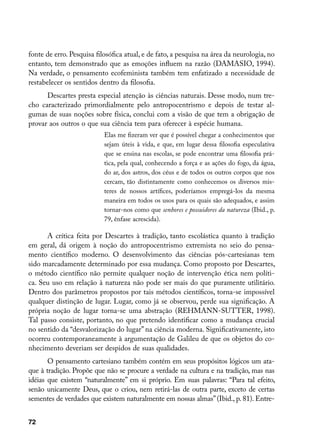 fonte de erro. Pesquisa filosófica atual, e de fato, a pesquisa na área da neurologia, no
entanto, tem demonstrado que as emoções influem na razão (DAMASIO, 1994).
Na verdade, o pensamento ecofeminista também tem enfatizado a necessidade de
restabelecer os sentidos dentro da filosofia.
      Descartes presta especial atenção às ciências naturais. Desse modo, num tre-
cho caracterizado primordialmente pelo antropocentrismo e depois de testar al-
gumas de suas noções sobre física, conclui com a visão de que tem a obrigação de
provar aos outros o que sua ciência tem para oferecer à espécie humana.
                           Elas me fizeram ver que é possível chegar a conhecimentos que
                           sejam úteis à vida, e que, em lugar dessa filosofia especulativa
                           que se ensina nas escolas, se pode encontrar uma filosofia prá-
                           tica, pela qual, conhecendo a força e as ações do fogo, da água,
                           do ar, dos astros, dos céus e de todos os outros corpos que nos
                           cercam, tão distintamente como conhecemos os diversos mis-
                           teres de nossos artífices, poderíamos empregá-los da mesma
                           maneira em todos os usos para os quais são adequados, e assim
                           tornar-nos como que senhores e possuidores da natureza (Ibid., p.
                           79, ênfase acrescida).

      A crítica feita por Descartes à tradição, tanto escolástica quanto à tradição
em geral, dá origem à noção do antropocentrismo extremista no seio do pensa-
mento científico moderno. O desenvolvimento das ciências pós-cartesianas tem
sido marcadamente determinado por essa mudança. Como proposto por Descartes,
o método científico não permite qualquer noção de intervenção ética nem políti-
ca. Seu uso em relação à natureza não pode ser mais do que puramente utilitário.
Dentro dos parâmetros propostos por tais métodos científicos, torna-se impossível
qualquer distinção de lugar. Lugar, como já se observou, perde sua significação. A
própria noção de lugar torna-se uma abstração (REHMANN-SUTTER, 1998).
Tal passo consiste, portanto, no que pretendo identificar como a mudança crucial
no sentido da “desvalorização do lugar” na ciência moderna. Significativamente, isto
ocorreu contemporaneamente à argumentação de Galileu de que os objetos do co-
nhecimento deveriam ser despidos de suas qualidades.
       O pensamento cartesiano também contém em seus propósitos lógicos um ata-
que à tradição. Propõe que não se procure a verdade na cultura e na tradição, mas nas
idéias que existem “naturalmente” em si próprio. Em suas palavras: “Para tal efeito,
senão unicamente Deus, que o criou, nem retirá-las de outra parte, exceto de certas
sementes de verdades que existem naturalmente em nossas almas” (Ibid., p. 81). Entre-


72
 