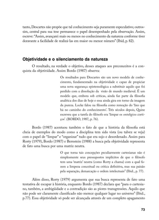 tanto, Descartes não propõe que tal conhecimento seja puramente especulativo; outros-
sim, central para sua tese permanece o papel desempenhado pela observação. Assim,
escreve: “Assim, avançarei mais ou menos no conhecimento da natureza conforme tiver
doravante a facilidade de realizá-las em maior ou menor número” (Ibid, p. 82).




Objetividade e o silenciamento da natureza
       O resultado, na verdade o objetivo, desses ataques aos preconceitos é a con-
quista da objetividade. Assim Bordo (1987) observa:
                          Os resultados para Descartes são um novo modelo de conhe-
                          cimento, fundamentado na objetividade e capaz de propiciar
                          uma nova segurança epistemológica a substituir aquilo que foi
                          perdido com a dissolução da visão de mundo medieval. É um
                          modelo que, embora sob críticas, ainda faz parte da filosofia
                          analítica dos dias de hoje e essa ainda gira em torno da imagem
                          da pureza. Locke falou na filosofia como remoção do ‘lixo que
                          há no caminho do conhecimento’. Três séculos depois, Quine
                          escreveu que a tarefa do filósofo era ‘limpar os ontológicos corti-
                          ços’ .(BORDO, 1987, p. 76).

       Bordo (1987) acentuou também o fato de que a história da filosofia está
cheia de exemplos do modo como a disciplina tem sido vista (ou talvez se veja)
com o papel de “limpar” e “organizar” tudo que era sujo e desordenado. Assim para
Rorty (1979), Bordo (1987) e Bernstein (1988) a busca pela objetividade representa
de fato uma busca por uma matriz neutra.
                          O que torna tais concepções peculiarmente cartesianas não é
                          simplesmente seus pressupostos implícitos de que o filósofo
                          tem uma ‘matriz’ neutra (como Rorty a chama) com a qual fa-
                          zem a limpeza conceitual ou crítica definitiva, mas sua paixão
                          pela separação, demarcação e ordem intelectuais” (Ibid., p. 77).

       Além disso, Rorty (1979) argumenta que sua busca representa de fato uma
tentativa de escapar à história, enquanto Bordo (1987) declara que “para o cartesia-
no, também, a ambigüidade e a contradição são as piores transgressões. Aquilo que
não pode ser claramente classificado não merece qualquer lugar no universo” (Ibid.,
p.77). Essa objetividade só pode ser alcançada através de um completo apagamento


                                                                                          73
 