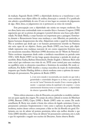 da tradição. Segundo Bordo (1987) a objetividade destina-se a transformar o uni-
verso moderno num objeto idílico de análise, dissecação e controle. O si purificado
não admite a possibilidade de erro. O erro só tem lugar no contexto do julgamento
de algo. Além disso, os julgamentos em si pertencem ao reino da vontade.
       Esta preocupação com a objetividade não existia nos tempos medievais. Em
vez disso, havia uma continuidade entre os mundos físico e humano. Cosgrove (1988)
argumenta que até na pintura de paisagem é possível detectar uma busca pela objeti-
vidade. Na Idade Média, o corpo humano era importante para a paisagem. Entretan-
to, durante o Renascimento houve uma mudança, e com Albertini, em particular, as
figuras humanas desapareceram das telas. Adquiriram então o papel de observadores.
Pois se acreditava que desde que o ser humano permanecesse inserido na Natureza
não seria capaz de ser objetivo. Assim, para Bordo (1987), essa busca pela objeti-
vidade representa uma mudança marcante de um cosmo organicista feminino para
um mecanicista masculino. Merchant (1990) denomina isto de “Morte da Natureza”.
Vários escritores impuseram desde então a tendência masculinista no período entre
1550 e 1650. Bordo (1987) vai tão longe quanto denominar o período de século gi-
necófobo. Brian Easlea, Barbara Ehrencheich, Deidre English e Adrienne Rich estão
entre os(as) que endossam essa visão do séc. XVII como central para uma mudança
no equilíbrio entre os elementos masculinos e femininos da sociedade. De modo se-
melhante, Fox Keller (1985) desafiou a nuança masculina da noção de modernidade,
enquanto que Sandra Harding definiu a ciência moderna como a epítome da mascu-
linização do pensamento. Nas palavras de Bordo (1987):
                          [...] um novo mundo é reconstruído, um mundo em que toda a
                          geratividade e criatividade dirigem-se ao bem, o pai espiritual,
                          em vez da “carne” feminina do mundo. Com o mesmo golpe de
                          mestre – a oposição mútua do espiritual e do corpóreo – a terra
                          anteriormente feminina torna-se matéria inerte e a objetividade
                          da ciência é garantida (Ibid., p. 108).

       Vários críticos atacaram a obra de Descartes, em particular os modelos cartesia-
nos aos quais aquela deu origem. No campo da crítica cultural os nomes de Merchant
(1990), Berman (1985), Capra (1998) e Bordo (1987) estão no centro. De modo
semelhante, R. Rorty tem estado à frente dos críticos do legado cartesiano. Como o
pensamento cartesiano freqüentemente é visto como o epítome da própria filosofia
moderna, muitos desses críticos começaram a falar no fim da filosofia em geral. En-
tretanto, em vez de adotar tal postura pessimista, talvez seja melhor abordar o que
Grün (2005) identifica como “áreas de silêncio” do pensamento cartesiano, isto é, tudo
o que foi suprimido e negado nos escritos de Descartes. Assim observa Bordo:

74
 