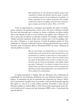 Mais significativas, as vozes alternativas daqueles grupos tradi-
                         cionalmente excluídos pela filosofia oferecem agora, à discipli-
                         na, os verdadeiros recursos de sua revitalização: as verdades e os
                         valores suprimidos de seus modelos dominantes. Tais verdades
                         e valores têm estado às escondidas, através do reino cartesiano, e
                         agora emergem para tratar da cultura. (Ibid.. p. 114-115).

       Como já argumentamos, as principais preocupações dos críticos do pensa-
mento cartesiano são precisamente a forma como este torna a Natureza invisível.
Pois tem sido observado que o enfoque na clareza e distinção, em última análise,
leva a uma situação em que se torna invisível nossa relação com a Natureza. As-
sim se criam áreas de silêncio na educação moderna. Na verdade, o próprio termo
“relação” pareceria totalmente errado nesse contexto, pois aí não há qualquer rela-
ção entre a Natureza e os seres humanos. A tarefa de qualquer projeto de “ética
ambiental” ou “educação ambiental” consiste, portanto, precisamente nessa relação.
Consiste, como corretamente observa Plumwood (1997), em trazer a Natureza de
volta da periferia ao centro:
                         Mas em nosso tempo, o re-despertar deu-se no contexto de um
                         reconhecimento não meramente do “outro” não descoberto, mas
                         do suprimido. As mulheres, as pessoas de cor e vários grupos ét-
                         nicos e nacionais forçaram a cultura a fazer um reexame crítico
                         não apenas da diversidade (como ocorreu na cultura do renas-
                         cimento), mas das forças que dissimulam a diversidade. Aquilo
                         que parece “dominante”, em virtude do próprio fato, torna-se
                         suspeito: Tem uma história secreta para contar, nas perspectivas
                         alternativas às quais negou legitimação, e nas circunstâncias his-
                         tórico-políticas de sua dominação.

       O ataque permanente à tradição, feito por Descartes, leva à eliminação da
possibilidade de uma Educação Ambiental com uma dimensão histórica e ético-
política. A tematização do que foi suprimido pela hegemonia da “clareza e distin-
ção” no pensamento científico insere-se, portanto, como questão de grande urgência.
Pois agora é o caso de “[...] nossa cultura necessitar reconceber o status do que
Descartes atribuiu às sombras (Ibid., p. 116). Como tenho argumentado neste estu-
do, tal tarefa terá de começar pelo que denominei (2005) como a “tematização das
áreas de silêncio”.




                                                                                        75
 
