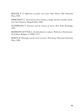 KELLER, E. F. Reflections on gender and science. New Haven: Yale University
Press, 1985.

MERCHANT, C. The death of nature: women, ecology and the scientific revolu-
tion. San Francisco: HarperCollins, 1990.

PLUMWOOD, V. Feminism and the mastery of nature. New York: Routledge,
1997.

REHMANN-SUTTER, C. An Introduction to places. Worldviews: Environmen-
tal, Culture, Religion 2 (1998): 171-7.

RORTY, R. Philosophy and the mirror of nature. New Jersey: Princeton University
Press, 1980.




                                                                            77
 