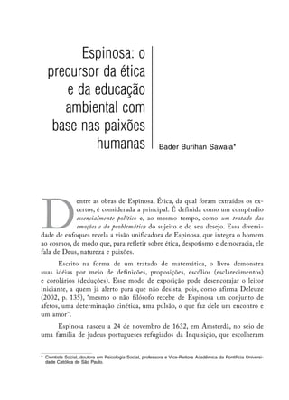 Espinosa: o
   precursor da ética
      e da educação
      ambiental com
    base nas paixões
           humanas                                        Bader Burihan Sawaia*




D
            entre as obras de Espinosa, Ética, da qual foram extraídos os ex-
            certos, é considerada a principal. É definida como um compêndio
            essencialmente político e, ao mesmo tempo, como um tratado das
            emoções e da problemática do sujeito e do seu desejo. Essa diversi-
dade de enfoques revela a visão unificadora de Espinosa, que integra o homem
ao cosmos, de modo que, para refletir sobre ética, despotismo e democracia, ele
fala de Deus, natureza e paixões.
      Escrito na forma de um tratado de matemática, o livro demonstra
suas idéias por meio de definições, proposições, escólios (esclarecimentos)
e corolários (deduções). Esse modo de exposição pode desencorajar o leitor
iniciante, a quem já alerto para que não desista, pois, como afirma Deleuze
(2002, p. 135), “mesmo o não filósofo recebe de Espinosa um conjunto de
afetos, uma determinação cinética, uma pulsão, o que faz dele um encontro e
um amor”.
     Espinosa nasceu a 24 de novembro de 1632, em Amsterdã, no seio de
uma família de judeus portugueses refugiados da Inquisição, que escolheram


*	 Cientista Social, doutora em Psicologia Social, professora e Vice-Reitora Acadêmica da Pontifícia Universi-
   dade Católica de São Paulo.
 
