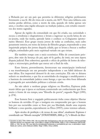 a Holanda por ser um país que permitia às diferentes religiões professarem
livremente a sua fé. Ali ele viveu até a morte, em 1677. Teve uma infância com
muitas perdas afetivas, como a morte da mãe, quando ele tinha apenas seis
anos, e recebeu uma rígida educação na tradição judaica, com estudos exausti-
vos dos textos sagrados.
       Apesar da rigidez da comunidade em que foi criado, sua curiosidade e
recusa a ortodoxias e dogmatismos o levam a ingressar na escola latina de um
ex-jesuíta, onde faz teatro, aprende latim e conhece os Colegiantes (protes-
tantes liberais). Esse grupo reunia jovens de todas as confissões, num culto
puramente interior, em torno da leitura de filósofos gregos, respondendo a uma
inquietude própria dos jovens daquela cidade, que os levava a buscar a melhor
religião, estimulados pelo meio espiritual variado em que viviam.
      Ele também rompe com o meio econômico. Filho de comerciante prós-
pero, abre mão da herança do pai, após tê-la ganho, da irmã, em uma áspera
disputa judicial. Para sobreviver, aprende o ofício de polidor de lentes de teles-
cópio e microscópio, profissão que exerce até o final da vida.
      Esses fatores, provavelmente, favoreceram sua emancipação intelectual
e sua transformação em um pensador independente e um hábil defensor de
suas idéias. Era impossível demovê-lo de suas convicções. Ele não se deixava
seduzir ou amedrontar, o que fez as autoridades da sinagoga o amaldiçoarem e
o banirem da comunidade judaica como herege, e que sua obra fosse difamada
e perseguida por autoridades políticas e eclesiais cristãs.
      Ao não aderir a nenhum grupo religioso ou filosófico, Espinosa pôde
reunir idéias que à época se excluíam, construindo um conhecimento que ficou
muito à frente de seu tempo, uma “filosofia do porvir”, segundo Negri (1993,
p. 274).
      Esse homem livre e engajado politicamente tinha como objetivo libertar
os homens da servidão. O que o instigava era compreender por que o homem
luta por sua escravidão como se fosse por sua liberdade, dando uma resposta
brilhante a essa questão, especialmente na Ética (1957), como veremos adiante.
      Após séculos de proibição e de recusa de suas idéias, atualmente Espinosa é
considerado um “filósofo exemplar” (STRATHERN, 2000, p. 7), “o filósofo da liber-

	 Durante os sécs. XVII, XVIII e XIX, não se podia falar de Espinosa a não ser para atacá-lo, embora grandes
   filósofos tenham se inspirado nele, como Marx e Hegel (STRATHERN, 2000, p. 53) e Nietzsche (DELEUZE,
   2002, p. 134). No séc. XX, sua obra foi considerada incoerente e contraditória por uns, e admirada e reabi-
   litada por outros, como Deleuze (2002), Negri (1993), Chauí (2003).



80
 