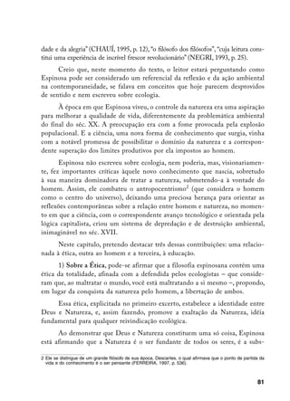 dade e da alegria” (CHAUÍ, 1995, p. 12), “o filósofo dos filósofos”, “cuja leitura cons-
titui uma experiência de incrível frescor revolucionário” (NEGRI, 1993, p. 25).
      Creio que, neste momento do texto, o leitor estará perguntando como
Espinosa pode ser considerado um referencial da reflexão e da ação ambiental
na contemporaneidade, se falava em conceitos que hoje parecem desprovidos
de sentido e nem escreveu sobre ecologia.
      À época em que Espinosa viveu, o controle da natureza era uma aspiração
para melhorar a qualidade de vida, diferentemente da problemática ambiental
do final do séc. XX. A preocupação era com a fome provocada pela explosão
populacional. E a ciência, uma nova forma de conhecimento que surgia, vinha
com a notável promessa de possibilitar o domínio da natureza e a correspon-
dente superação dos limites produtivos por ela impostos ao homem.
       Espinosa não escreveu sobre ecologia, nem poderia, mas, visionariamen-
te, fez importantes críticas àquele novo conhecimento que nascia, sobretudo
à sua maneira dominadora de tratar a natureza, submetendo-a à vontade do
homem. Assim, ele combateu o antropocentrismo (que considera o homem
como o centro do universo), deixando uma preciosa herança para orientar as
reflexões contemporâneas sobre a relação entre homem e natureza, no momen-
to em que a ciência, com o correspondente avanço tecnológico e orientada pela
lógica capitalista, criou um sistema de depredação e de destruição ambiental,
inimaginável no séc. XVII.
      Neste capítulo, pretendo destacar três dessas contribuições: uma relacio-
nada à ética, outra ao homem e a terceira, à educação.
      1) Sobre a Ética, pode-se afirmar que a filosofia espinosana contém uma
ética da totalidade, afinada com a defendida pelos ecologistas – que conside-
ram que, ao maltratar o mundo, você está maltratando a si mesmo –, propondo,
em lugar da conquista da natureza pelo homem, a libertação de ambos.
     Essa ética, explicitada no primeiro excerto, estabelece a identidade entre
Deus e Natureza, e, assim fazendo, promove a exaltação da Natureza, idéia
fundamental para qualquer reivindicação ecológica.
      Ao demonstrar que Deus e Natureza constituem uma só coisa, Espinosa
está afirmando que a Natureza é o ser fundante de todos os seres, é a subs-

	 Ele se distingue de um grande filósofo de sua época, Descartes, o qual afirmava que o ponto de partida da
   vida e do conhecimento é o ser pensante (FERREIRA, 1997, p. 536).



                                                                                                        81
 