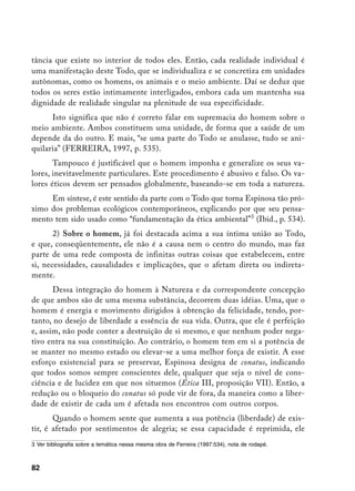 tância que existe no interior de todos eles. Então, cada realidade individual é
uma manifestação deste Todo, que se individualiza e se concretiza em unidades
autônomas, como os homens, os animais e o meio ambiente. Daí se deduz que
todos os seres estão intimamente interligados, embora cada um mantenha sua
dignidade de realidade singular na plenitude de sua especificidade.
      Isto significa que não é correto falar em supremacia do homem sobre o
meio ambiente. Ambos constituem uma unidade, de forma que a saúde de um
depende da do outro. E mais, “se uma parte do Todo se anulasse, tudo se ani-
quilaria” (FERREIRA, 1997, p. 535).
       Tampouco é justificável que o homem imponha e generalize os seus va-
lores, inevitavelmente particulares. Este procedimento é abusivo e falso. Os va-
lores éticos devem ser pensados globalmente, baseando-se em toda a natureza.
     Em síntese, é este sentido da parte com o Todo que torna Espinosa tão pró-
ximo dos problemas ecológicos contemporâneos, explicando por que seu pensa-
mento tem sido usado como “fundamentação da ética ambiental” (Ibid., p. 534).
       2) Sobre o homem, já foi destacada acima a sua íntima união ao Todo,
e que, conseqüentemente, ele não é a causa nem o centro do mundo, mas faz
parte de uma rede composta de infinitas outras coisas que estabelecem, entre
si, necessidades, causalidades e implicações, que o afetam direta ou indireta-
mente.
       Dessa integração do homem à Natureza e da correspondente concepção
de que ambos são de uma mesma substância, decorrem duas idéias. Uma, que o
homem é energia e movimento dirigidos à obtenção da felicidade, tendo, por-
tanto, no desejo de liberdade a essência de sua vida. Outra, que ele é perfeição
e, assim, não pode conter a destruição de si mesmo, e que nenhum poder nega-
tivo entra na sua constituição. Ao contrário, o homem tem em si a potência de
se manter no mesmo estado ou elevar-se a uma melhor força de existir. A esse
esforço existencial para se preservar, Espinosa designa de conatus, indicando
que todos somos sempre conscientes dele, qualquer que seja o nível de cons-
ciência e de lucidez em que nos situemos (Ética III, proposição VII). Então, a
redução ou o bloqueio do conatus só pode vir de fora, da maneira como a liber-
dade de existir de cada um é afetada nos encontros com outros corpos.
       Quando o homem sente que aumenta a sua potência (liberdade) de exis-
tir, é afetado por sentimentos de alegria; se essa capacidade é reprimida, ele
	 Ver bibliografia sobre a temática nessa mesma obra de Ferreira (1997:534), nota de rodapé.



82
 