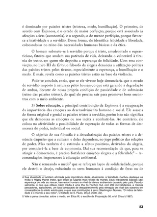 é dominado por paixões tristes (tristeza, medo, humilhação). O primeiro, de
acordo com Espinosa, é o estado de maior perfeição, porque está associado às
afecções ativas (autonomia), e o segundo, o de menor perfeição, porque favore-
ce a inatividade e a servidão. Dessa forma, ele identifica felicidade e liberdade,
colocando-as no reino das necessidades humanas básicas e da ética.
       O homem submete-se à servidão porque é triste, amedrontado e supers-
ticioso, fatores que anulam sua potência de vida, deixando-o vulnerável à tira-
nia do outro, em quem ele deposita a esperança de felicidade. Com essa con-
vicção, no livro III da Ética, o filósofo da alegria denuncia a utilização política
das paixões tristes pelos tiranos, especialmente a esperança, a humilhação e o
medo. E mais, revela como as paixões tristes estão na base da violência.
      Pode-se concluir, então, que se ele vivesse hoje denunciaria que o estado
de servidão imposto à natureza pelos homens, o que está gerando a degradação
de ambos, decorre de nossa própria condição de passividade e de submissão
(reino das paixões tristes), do qual ele precisa sair para promover bons encon-
tros com o meio ambiente.
      3) Sobre educação, a principal contribuição de Espinosa é a recuperação
da importância das emoções ao desenvolvimento humano e social. Ele associa
de forma original e genial as paixões tristes à servidão, porém isto não significa
que ele demoniza as emoções ou nos incita a combatê-las. Ao contrário, ele
coloca na afetividade a possibilidade de superação de todas as formas de des-
mesura do poder, individual ou social.
      O objetivo de sua filosofia é a desvalorização das paixões tristes e a de-
núncia daqueles que a cultuam e delas dependem, no jogo político das relações
de poder. Mas também é o estímulo a afetos positivos, derivados da alegria,
por considerá-la a base da autonomia. Daí sua recomendação de que, para se
atingir a democracia, é preciso fortalecer emoções alegres e a felicidade – re-
comendações importantes à educação ambiental.
      Não é semeando o medo que se reforçam laços de solidariedade, porque
ele destrói o desejo, reduzindo os seres humanos à condição de feras ou de

	 Sua atualidade é também afirmada pela importância dada, atualmente, à felicidade. Ganhou destaque na
   mídia o Happy Planet Index, que elege os lugares mais felizes do mundo. Seus indicadores básicos são:
   esperança de vida ao nascer, bem-estar humano e nível de danos ambientais causado pelo país. Parado-
   xalmente, o país que obteve maior média é uma ilha do Pacífico Sul, com 209 mil habitantes, a maioria
   pescadores, agricultores, um local ameaçado de desaparecimento pela elevação do nível dos oceanos em
   conseqüência do efeito estufa para o qual sua contribuição é zero (Washington Novaes, “O índice de felici-
   dade e o mundo a seu redor”, O Estado de S. Paulo, 28 jul. 2006, A2).
	 Vale a pena consultar, sobre o medo, em Ética III, o escólio da Proposição 50, e M. Chauí (1987).



                                                                                                         83
 