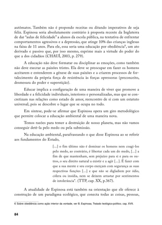 autômatos. Também não é propondo receitas ou ditando imperativos de seja
feliz. Espinosa seria absolutamente contrário à proposta recente da Inglaterra
de dar “aulas de felicidade” a alunos da escola pública, na tentativa de enfrentar
comportamentos agressivos e a depressão, que atinge 10% das crianças inglesas
na faixa de 11 anos. Para ele, essa seria uma educação por obediência, um ato
derivado e passivo que, por isso mesmo, exprime mais a virtude do poder do
que a dos cidadãos (CHAUÍ, 2003, p. 279).
      A educação não deve formatar ou disciplinar as emoções, como também
não deve execrar as paixões tristes. Ela deve se preocupar em fazer os homens
aceitarem e entenderem a gênese de suas paixões e a criarem processos de for-
talecimento da própria força de resistência às forças opressoras (preconceito,
desmesura do poder e superstição).
       Educar implica a configuração de uma maneira de viver que promove a
liberdade e a felicidade individuais, interiores e personalizadas, mas que se con-
cretizam nas relações como estado de amor, reencontro de si com um estatuto
universal, pois se descobre o lugar que se ocupa no todo.
     Em síntese, pode-se afirmar que Espinosa opera um giro metodológico
que permite colocar a educação ambiental de uma maneira nova.
     Temos razões para temer a destruição de nosso planeta, mas não vamos
conseguir detê-la pelo medo ou pela submissão.
      Na educação ambiental, parafraseando o que disse Espinosa ao se referir
aos fundamentos do Estado,
                                  [...] o fim último não é dominar os homens nem coagi-los
                                  pelo medo, ao contrário, é libertar cada um do medo, [...] a
                                  fim de que mantenham, sem prejuízo para si e para os ou-
                                  tros, o seu direito natural a existir e a agir [...]. É fazer com
                                  que a sua mente e seu corpo exerçam com segurança as suas
                                  respectivas funções [...] e que não se digladiem por ódio,
                                  cólera ou insídia, nem se deixem arrastar por sentimentos
                                  de intolerância”. (TTP, cap. XX, p.367).

      A atualidade de Espinosa está também na orientação que ele oferece à
construção de um paradigma ecológico, que conecta todas as coisas, pessoas,

	 Sobre obediência como ação interior da vontade, ver B. Espinosa, Tratado teológico-político, cap. XVII.



84
 