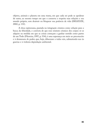 objetos, animais e planeta em uma trama, em que cada ser pode se apoderar
de outro, ao mesmo tempo em que o conserva e respeita suas relações e seu
mundo próprio, sem destruir ou bloquear sua potência de vida (DELEUZE,
2002, p. 131).
      A ética espinosana, pautada na integração cósmica como solução para a
busca da felicidade, e convicta de que esse estatuto cósmico dos corpos só se
adquire na medida em que as coisas começam a ganhar sentido como partes
de um Todo (Fferreira, 1997, p. 534), é uma esperança em meio ao preconceito
e à desmesura de poder, que, hoje, dilaceram a todos nós, submetendo-nos às
guerras e à violenta depredação ambiental.




                                                                          85
 