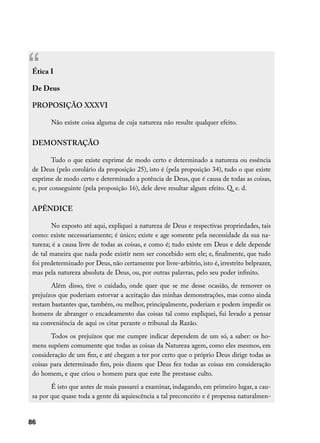 “Ética I

 De Deus

 PROPOSIÇÃO XXXVI

        Não existe coisa alguma de cuja natureza não resulte qualquer efeito.


 DEMONSTRAÇÃO

         Tudo o que existe exprime de modo certo e determinado a natureza ou essência
 de Deus (pelo corolário da proposição 25), isto é (pela proposição 34), tudo o que existe
 exprime de modo certo e determinado a potência de Deus, que é causa de todas as coisas,
 e, por conseguinte (pela proposição 16), dele deve resultar algum efeito. Q. e. d.


 APÊNDICE

        No exposto até aqui, expliquei a natureza de Deus e respectivas propriedades, tais
 como: existe necessariamente; é único; existe e age somente pela necessidade da sua na-
 tureza; é a causa livre de todas as coisas, e como é; tudo existe em Deus e dele depende
 de tal maneira que nada pode existir nem ser concebido sem ele; e, finalmente, que tudo
 foi predeterminado por Deus, não certamente por livre-arbítrio, isto é, irrestrito belprazer,
 mas pela natureza absoluta de Deus, ou, por outras palavras, pelo seu poder infinito.
        Além disso, tive o cuidado, onde quer que se me desse ocasião, de remover os
 prejuízos que poderiam estorvar a aceitação das minhas demonstrações, mas como ainda
 restam bastantes que, também, ou melhor, principalmente, poderiam e podem impedir os
 homens de abranger o encadeamento das coisas tal como expliquei, fui levado a pensar
 na conveniência de aqui os citar perante o tribunal da Razão.
        Todos os prejuízos que me cumpre indicar dependem de um só, a saber: os ho-
 mens supõem comumente que todas as coisas da Natureza agem, como eles mesmos, em
 consideração de um fim, e até chegam a ter por certo que o próprio Deus dirige todas as
 coisas para determinado fim, pois dizem que Deus fez todas as coisas em consideração
 do homem, e que criou o homem para que este lhe prestasse culto.
        É isto que antes de mais passarei a examinar, indagando, em primeiro lugar, a cau-
 sa por que quase toda a gente dá aquiescência a tal preconceito e é propensa naturalmen-


86
 