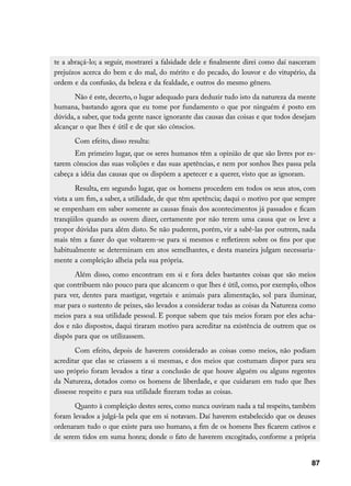te a abraçá-lo; a seguir, mostrarei a falsidade dele e finalmente direi como daí nasceram
prejuízos acerca do bem e do mal, do mérito e do pecado, do louvor e do vitupério, da
ordem e da confusão, da beleza e da fealdade, e outros do mesmo gênero.
       Não é este, decerto, o lugar adequado para deduzir tudo isto da natureza da mente
humana, bastando agora que eu tome por fundamento o que por ninguém é posto em
dúvida, a saber, que toda gente nasce ignorante das causas das coisas e que todos desejam
alcançar o que lhes é útil e de que são cônscios.
       Com efeito, disso resulta:
       Em primeiro lugar, que os seres humanos têm a opinião de que são livres por es-
tarem cônscios das suas volições e das suas apetências, e nem por sonhos lhes passa pela
cabeça a idéia das causas que os dispõem a apetecer e a querer, visto que as ignoram.
        Resulta, em segundo lugar, que os homens procedem em todos os seus atos, com
vista a um fim, a saber, a utilidade, de que têm apetência; daqui o motivo por que sempre
se empenham em saber somente as causas finais dos acontecimentos já passados e ficam
tranqüilos quando as ouvem dizer, certamente por não terem uma causa que os leve a
propor dúvidas para além disto. Se não puderem, porém, vir a sabê-las por outrem, nada
mais têm a fazer do que voltarem-se para si mesmos e refletirem sobre os fins por que
habitualmente se determinam em atos semelhantes, e desta maneira julgam necessaria-
mente a compleição alheia pela sua própria.
       Além disso, como encontram em si e fora deles bastantes coisas que são meios
que contribuem não pouco para que alcancem o que lhes é útil, como, por exemplo, olhos
para ver, dentes para mastigar, vegetais e animais para alimentação, sol para iluminar,
mar para o sustento de peixes, são levados a considerar todas as coisas da Natureza como
meios para a sua utilidade pessoal. E porque sabem que tais meios foram por eles acha-
dos e não dispostos, daqui tiraram motivo para acreditar na existência de outrem que os
dispôs para que os utilizassem.
       Com efeito, depois de haverem considerado as coisas como meios, não podiam
acreditar que elas se criassem a si mesmas, e dos meios que costumam dispor para seu
uso próprio foram levados a tirar a conclusão de que houve alguém ou alguns regentes
da Natureza, dotados como os homens de liberdade, e que cuidaram em tudo que lhes
dissesse respeito e para sua utilidade fizeram todas as coisas.
       Quanto à compleição destes seres, como nunca ouviram nada a tal respeito, também
foram levados a julgá-la pela que em si notavam. Daí haverem estabelecido que os deuses
ordenaram tudo o que existe para uso humano, a fim de os homens lhes ficarem cativos e
de serem tidos em suma honra; donde o fato de haverem excogitado, conforme a própria


                                                                                       87
 