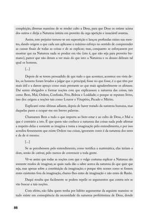 compleição, diversas maneiras de se render culto a Deus, para que Deus os estime acima
 dos outros e dirija a Natureza inteira em proveito da cega apetição e insaciável avareza.
         Assim, este prejuízo tornou-se em superstição e lançou profundas raízes nas men-
 tes, dando origem a que cada um aplicasse o máximo esforço no sentido de compreender
 as causas finais de todas as coisas e de as explicar; mas, conquanto se esforçassem por
 mostrar que na Natureza nada se produz em vão (isto é, que não seja para proveito hu-
 mano), parece que não deram a ver mais do que isto: a Natureza e os deuses deliram tal
 qual os homens.
        [...]

         Depois de se terem persuadido de que tudo o que acontece, acontece em vista de-
 les, os homens foram levados a julgar que o principal, fosse no que fosse, é o que têm por
 mais útil e a darem apreço como mais prestante ao que mais agradavelmente os afetasse.
 Daí serem obrigados a formar noções com que explicassem a natureza das coisas, tais
 como Bem, Mal, Ordem, Confusão, Frio, Beleza e Lealdade; e porque se reputam livres,
 isso deu origem a noções tais como Louvor e Vitupério, Pecado e Mérito.
       Explicarei estas últimas adiante, depois de haver tratado da natureza humana, mas
 daquelas passo a ocupar-me em breves palavras.
        Chamaram Bem a tudo o que importa ao bem-estar e ao culto de Deus, e Mal o
 que é contrário a isto. É que quem não conhece a natureza das coisas nada pode afirmar
 a respeito delas e somente as imagina e toma a imaginação pelo entendimento, e por isso
 acredita firmemente que existe Ordem nas coisas, ignorante como é da natureza dos seres
 e da de si mesmo.
        [...]
       Se as percebessem pelo entendimento, como testifica a matemática, elas teriam o
 dom, senão de cativar, pelo menos de convencer a toda gente.
        Vê-se assim que todas as noções com que o vulgo costuma explicar a Natureza são
 somente modos de imaginar, as quais nada dão a saber acerca da natureza do que quer que
 seja, mas apenas sobre a constituição da imaginação; e porque têm nomes como se fossem
 entes existentes fora da imaginação, chamo-lhes entes de imaginação e não entes de Razão.
       Daqui resulta que facilmente se podem repelir os argumentos que contra nós se
 vão buscar a tais noções.
       Com efeito, não falta quem tenha por hábito argumentar da seguinte maneira: se
 tudo existe em conseqüência da necessidade da natureza perfeitíssima de Deus, donde


88
 