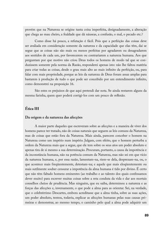 provém que na Natureza se origine tanta coisa imperfeita, designadamente, a alteração
que chega ao mau cheiro, a fealdade que dá náuseas, a confusão, o mal, o pecado etc.?
        Como disse há pouco, a refutação é fácil. Pois que a perfeição das coisas deve
ser avaliada em consideração somente da natureza e da capacidade que elas têm, daí se
segue que as coisas não são mais ou menos perfeitas por agradarem ou desagradarem
aos sentidos de cada um, por favorecerem ou contrariarem a natureza humana. Aos que
perguntam por que motivo não criou Deus todos os homens de modo tal que se con-
duzissem somente pela norma da Razão, responderei apenas isto: não lhe faltou matéria
para criar todas as coisas, desde o grau mais alto ao mais infinito da perfeição, ou, para
falar com mais propriedade, porque as leis da natureza de Deus foram assaz amplas para
bastarem à produção de tudo o que pode ser concebido por um entendimento infinito,
como demonstrei na proposição 16.
     São estes os prejuízos de que aqui pretendi dar nota. Se ainda restarem alguns da
mesma farinha, quem quer poderá corrigi-los com um pouco de reflexão.


Ética III

Da origem e da natureza das afecções

       A maior parte daqueles que escreveram sobre as afecções e a maneira de viver dos
homens parece ter tratado, não de coisas naturais que seguem as leis comuns da Natureza,
mas de coisas que estão fora da Natureza. Mais ainda, parecem conceber o homem na
Natureza como um império num império. Julgam, com efeito, que o homem perturba a
ordem da Natureza mais que a segue, que ele tem sobre os seus atos um poder absoluto e
apenas tira de si mesmo a sua determinação. Procuram, portanto, a causa da impotência e
da inconstância humana, não na potência comum da Natureza, mas não sei em que vício
da natureza humana, e, por essa razão, lamentam-na, riem-se dela, desprezam-na, ou, o
que acontece mais freqüentemente, detestam-na; e aquele que mais eloqüentemente ou
mais sutilmente souber censurar a impotência da alma humana é tido por divino. É certo
que não têm faltado homens eminentes (ao trabalho e ao talento dos quais confessamos
dever muito) para escrever muitas coisas sobre a reta conduta da vida e dar aos mortais
conselhos cheios de prudência. Mas ninguém, que eu saiba, determinou a natureza e as
forças das afecções e, inversamente, o que pode a alma para as orientar. Sei, na verdade,
que o celebrérrimo Descartes, embora acreditasse que a alma tinha, sobre as suas ações,
um poder absoluto, tentou, todavia, explicar as afecções humanas pelas suas causas pri-
meiras e demonstrar, ao mesmo tempo, o caminho pelo qual a alma pode adquirir um


                                                                                        89
 
