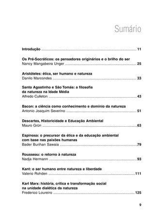 Sumário

Introdução ................................................................................................	11

Os Pré-Socráticos: os pensadores originários e o brilho do ser
Nancy Mangabeira Unger ....................................................................	 25

Aristóteles: ética, ser humano e natureza
Danilo Marcondes	................................................................................ 33

Santo Agostinho e São Tomás: a filosofia
da natureza na Idade Média
Alfredo Culleton .........................................................................................	43

Bacon: a ciência como conhecimento e domínio da natureza
Antonio Joaquim Severino	................................................................... 51

Descartes, Historicidade e Educação Ambiental
Mauro Grün ................................................................................................	 3
                                                                                                           6

Espinosa: o precursor da ética e da educação ambiental
com base nas paixões humanas
Bader Burihan Sawaia ..........................................................................	 9
                                                                                               7

Rousseau: o retorno à natureza
Nadja Hermann ....................................................................................	93

Kant: o ser humano entre natureza e liberdade
Valerio Rohden ...................................................................................	111

Karl Marx: história, crítica e transformação social
na unidade dialética da natureza
Frederico Loureiro ..............................................................................	125


                                                                                                            
 