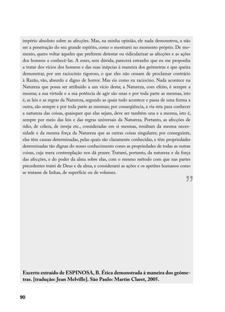 império absoluto sobre as afecções. Mas, na minha opinião, ele nada demonstrou, a não
 ser a penetração do seu grande espírito, como o mostrarei no momento próprio. De mo-
 mento, quero voltar àqueles que preferem detestar ou ridicularizar as afecções e as ações
 dos homens a conhecê-las. A esses, sem dúvida, parecerá estranho que eu me proponha
 a tratar dos vícios dos homens e das suas inépcias à maneira dos geômetras e que queira
 demonstrar, por um raciocínio rigoroso, o que eles não cessam de proclamar contrário
 à Razão, vão, absurdo e digno de horror. Mas eis como eu raciocino. Nada acontece na
 Natureza que possa ser atribuído a um vício desta; a Natureza, com efeito, é sempre a
 mesma; a sua virtude e a sua potência de agir são unas e por toda parte as mesmas, isto
 é, as leis e as regras da Natureza, segundo as quais tudo acontece e passa de uma forma a
 outra, são sempre e por toda parte as mesmas; por conseqüência, a via reta para conhecer
 a natureza das coisas, quaisquer que elas sejam, deve ser também una e a mesma, isto é,
 sempre por meio das leis e das regras universais da Natureza. Portanto, as afecções de
 ódio, de cólera, de inveja etc., consideradas em si mesmas, resultam da mesma neces-
 sidade e da mesma força da Natureza que as outras coisas singulares; por conseguinte,
 elas têm causas determinadas, pelas quais são claramente conhecidas, e têm propriedades
 determinadas tão dignas do nosso conhecimento como as propriedades de todas as outras
 coisas, cuja mera contemplação nos dá prazer. Tratarei, portanto, da natureza e da força
 das afecções, e do poder da alma sobre elas, com o mesmo método com que nas partes
 precedentes tratei de Deus e da alma, e considerarei as ações e os apetites humanos como
 se tratasse de linhas, de superfície ou de volumes.


                                                                                       ”


 Excerto extraído de ESPINOSA, B. Ética demonstrada à maneira dos geôme-
 tras. [tradução: Jean Melville]. São Paulo: Martin Claret, 2005.


90
 