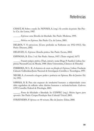 Referências

CHAUÍ, M. Sobre o medo. In: NOVAES, A. (org.). Os sentidos da paixão. São Pau-
lo: Cia. das Letras, 1987.

______. Espinosa: uma filosofia da liberdade. São Paulo: Moderna, 1995.

______. Política em Espinosa. São Paulo: Cia. da Letras, 2003.

DELBOS, V. O espinosismo. [Curso proferido na Sorbonne em 1912-1913]. São
Paulo: Discurso, 2002.

DELEUZE, G. Espinosa: filosofia prática. São Paulo: Escuta, 2002.

ESPINOSA, B. Ética. 3 ed. São Paulo: Atenas, 1957. (Texto original, 1677)

______. Tratado teológico-político. [Trad., introd. e notas Diogo P. Aurélio]. Lisboa: Im-
prensa Nacional/Casa da Moeda, 1988. (Série Universitária, Clássicos de Filosofia)

FERREIRA, M. L. R. A dinâmica da razão na filosofia de Espinosa. Lisboa: Fundação
Calouste Gulbenkian/Junta Nacional de Investigação Científica e Tecnológica, 1997.

NEGRI, A. A anomalia selvagem: poder e potência em Spinoza. Rio de Janeiro: Ed.
34, 1993.

SAWAIA, B. B. Para não esquecer do irredutível humano: a subjetividade como
idéia reguladora da reflexão sobre direitos humanos e exclusão/inclusão. Cadernos
CFP, Conselho Federal de Psicologia, 2003.

______. Fome de felicidade e liberdade. In: CENPEC (org.). Muitos lugares para
aprender. São Paulo: Cenpec/Fundação Itaú Cultural/ Unicef, 2003.

STRATHERN, P. Spinosa em 90 minutos. Rio de Janeiro: Zahar, 2000.




                                                                                       91
 