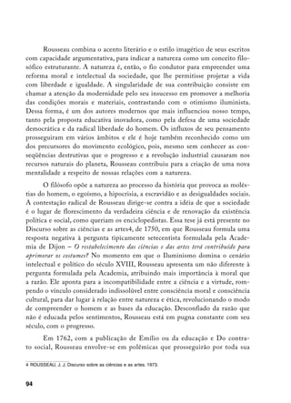 Rousseau combina o acento literário e o estilo imagético de seus escritos
com capacidade argumentativa, para indicar a natureza como um conceito filo-
sófico estruturante. A natureza é, então, o fio condutor para empreender uma
reforma moral e intelectual da sociedade, que lhe permitisse projetar a vida
com liberdade e igualdade. A singularidade de sua contribuição consiste em
chamar a atenção da modernidade pelo seu insucesso em promover a melhoria
das condições morais e materiais, contrastando com o otimismo iluminista.
Dessa forma, é um dos autores modernos que mais influenciou nosso tempo,
tanto pela proposta educativa inovadora, como pela defesa de uma sociedade
democrática e da radical liberdade do homem. Os influxos de seu pensamento
prosseguiram em vários âmbitos e ele é hoje também reconhecido como um
dos precursores do movimento ecológico, pois, mesmo sem conhecer as con-
seqüências destrutivas que o progresso e a revolução industrial causaram nos
recursos naturais do planeta, Rousseau contribuiu para a criação de uma nova
mentalidade a respeito de nossas relações com a natureza.
       O filósofo opõe a natureza ao processo da história que provoca as molés-
tias do homem, o egoísmo, a hipocrisia, a escravidão e as desigualdades sociais.
A contestação radical de Rousseau dirige-se contra a idéia de que a sociedade
é o lugar de florescimento da verdadeira ciência e de renovação da existência
política e social, como queriam os enciclopedistas. Essa tese já está presente no
Discurso sobre as ciências e as artes, de 1750, em que Rousseau formula uma
resposta negativa à pergunta tipicamente setecentista formulada pela Acade-
mia de Dijon – O restabelecimento das ciências e das artes terá contribuído para
aprimorar os costumes? No momento em que o Iluminismo domina o cenário
intelectual e político do século XVIII, Rousseau apresenta um não diferente à
pergunta formulada pela Academia, atribuindo mais importância à moral que
a razão. Ele aponta para a incompatibilidade entre a ciência e a virtude, rom-
pendo o vínculo considerado indissolúvel entre consciência moral e consciência
cultural, para dar lugar à relação entre natureza e ética, revolucionando o modo
de compreender o homem e as bases da educação. Desconfiado da razão que
não é educada pelos sentimentos, Rousseau está em pugna constante com seu
século, com o progresso.
      Em 1762, com a publicação de Emílio ou da educação e Do contra-
to social, Rousseau envolve-se em polêmicas que prosseguirão por toda sua

	 ROUSSEAU, J. J. Discurso sobre as ciências e as artes. 1973.



94
 