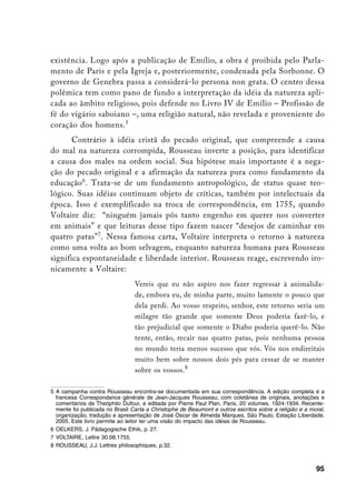 existência. Logo após a publicação de Emílio, a obra é proibida pelo Parla-
mento de Paris e pela Igreja e, posteriormente, condenada pela Sorbonne. O
governo de Genebra passa a considerá-lo persona non grata. O centro dessa
polêmica tem como pano de fundo a interpretação da idéia da natureza apli-
cada ao âmbito religioso, pois defende no Livro IV de Emílio – Profissão de
fé do vigário saboiano –, uma religião natural, não revelada e proveniente do
coração dos homens. 
       Contrário à idéia cristã do pecado original, que compreende a causa
do mal na natureza corrompida, Rousseau inverte a posição, para identificar
a causa dos males na ordem social. Sua hipótese mais importante é a nega-
ção do pecado original e a afirmação da natureza pura como fundamento da
educação. Trata-se de um fundamento antropológico, de status quase teo-
lógico. Suas idéias continuam objeto de críticas, também por intelectuais da
época. Isso é exemplificado na troca de correspondência, em 1755, quando
Voltaire diz: “ninguém jamais pôs tanto engenho em querer nos converter
em animais” e que leituras desse tipo fazem nascer “desejos de caminhar em
quatro patas” . Nessa famosa carta, Voltaire interpreta o retorno à natureza
como uma volta ao bom selvagem, enquanto natureza humana para Rousseau
significa espontaneidade e liberdade interior. Rousseau reage, escrevendo iro-
nicamente a Voltaire:
                                 Vereis que eu não aspiro nos fazer regressar à animalida-
                                 de, embora eu, de minha parte, muito lamente o pouco que
                                 dela perdi. Ao vosso respeito, senhor, este retorno seria um
                                 milagre tão grande que somente Deus poderia fazê-lo, e
                                 tão prejudicial que somente o Diabo poderia querê-lo. Não
                                 tente, então, recair nas quatro patas, pois nenhuma pessoa
                                 no mundo teria menos sucesso que vós. Vós nos endireitais
                                 muito bem sobre nossos dois pés para cessar de se manter
                                 sobre os vossos.

	 A campanha contra Rousseau encontra-se documentada em sua correspondência. A edição completa é a
   francesa Correspondance générale de Jean-Jacques Rousseau, com coletânea de originais, anotações e
   comentários de Theóphilo Dufour, e editada por Pierre Paul Plan, Paris, 20 volumes, 1924-1934. Recente-
   mente foi publicada no Brasil Carta a Christophe de Beaumont e outros escritos sobre a religião e a moral,
   organização, tradução e apresentação de José Oscar de Almeida Marques, São Paulo, Estação Liberdade,
   2005. Este livro permite ao leitor ter uma visão do impacto das idéias de Rousseau.
	 OELKERS, J. Pädagogische Ethik, p. 27.
	 VOLTAIRE, Lettre 30.08.1755.
	 ROUSSEAU, J.J. Lettres philosophiques, p.32.



                                                                                                         95
 