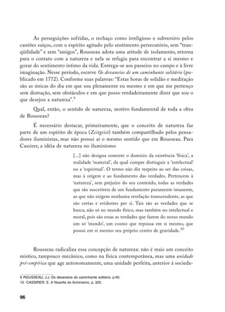 As perseguições sofridas, o rechaço como irreligioso e subversivo pelos
cantões suíços, com o espírito agitado pelo sentimento persecutório, sem “tran-
qüilidade” e sem “amigos”, Rousseau adota uma atitude de isolamento, retorna
para o contato com a natureza e nela se refugia para encontrar a si mesmo e
gozar do sentimento íntimo da vida. Entrega-se aos passeios no campo e à livre
imaginação. Nesse período, escreve Os devaneios de um caminhante solitário (pu-
blicado em 1772). Conforme suas palavras: “Estas horas de solidão e meditação
são as únicas do dia em que sou plenamente eu mesmo e em que me pertenço
sem distração, sem obstáculos e em que posso verdadeiramente dizer que sou o
que desejou a natureza”.
     Qual, então, o sentido de natureza, motivo fundamental de toda a obra
de Rousseau?
      É necessário destacar, primeiramente, que o conceito de natureza faz
parte de um espírito de época (Zeitgeist) também compartilhado pelos pensa-
dores iluministas, mas não possui aí o mesmo sentido que em Rousseau. Para
Cassirer, a idéia de natureza no iluminismo
                                [...] não designa somente o domínio da existência ‘física’, a
                                realidade ‘material’, da qual cumpre distinguir a ‘intelectual’
                                ou a ‘espiritual’. O termo não diz respeito ao ser das coisas,
                                mas à origem e ao fundamento das verdades. Pertencem à
                                ‘natureza’, sem prejuízo do seu conteúdo, todas as verdades
                                que são suscetíveis de um fundamento puramente imanente,
                                as que não exigem nenhuma revelação transcendente, as que
                                são certas e evidentes per si. Tais são as verdades que se
                                busca, não só no mundo físico, mas também no intelectual e
                                moral, pois são essas as verdades que fazem do nosso mundo
                                um só ‘mundo’, um cosmo que repousa em si mesmo, que
                                possui em si mesmo seu próprio centro de gravidade.10



      Rousseau radicaliza essa concepção de natureza: não é mais um conceito
místico, tampouco mecânico, como na física contemporânea, mas uma unidade
pré-empírica que age autonomamente, uma unidade perfeita, anterior à socieda-

	 ROUSSEAU, J.J. Os devaneios do caminhante solitário, p.40.
10 CASSIRER, E. A filosofia do Iluminismo, p. 325.



96
 
