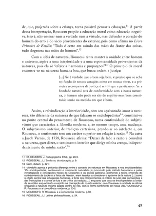 de, que, projetada sobre a criança, torna possível pensar a educação.11 A partir
dessa interpretação, Rousseau propõe a educação moral como educação negati-
va, isto é, não ensinar nem a verdade nem a virtude, mas defender o coração do
homem do erro e do vício provenientes do exterior, pois como afirma no Livro
Primeiro de Emílio: “Tudo é certo em saindo das mãos do Autor das coisas,
tudo degenera nas mãos do homem”.12
      Com a idéia de natureza, Rousseau tenta manter a unidade entre homem
e universo, aspira a uma interioridade e a uma espontaneidade provenientes da
natureza, pois ela só “oferecia harmonia e proporções”13. O princípio da moral
encontra-se na natureza humana boa, que busca ordem e justiça:
                                  [...] Se é verdade que o bem seja bem, é preciso que se ache
                                  no fundo de nossos corações como em nossas obras, e a pri-
                                  meira recompensa da justiça é sentir que a praticamos. Se a
                                  bondade natural está de conformidade com a nossa nature-
                                  za, o homem não pode ser são de espírito nem bem consti-
                                  tuído senão na medida em que é bom.


       Assim, a reivindicação à interioridade, com seu apaixonado amor à natu-
reza, tão diferente da natureza de que falavam os enciclopedistas14, constitui-se
no ponto central do pensamento de Rousseau, numa continuidade do subjeti-
vismo que caracteriza a filosofia moderna e, ao mesmo tempo, uma mudança.
O subjetivismo anterior, de tradição cartesiana, prende-se ao intelecto e, em
Rousseau, o sentimento tem um caráter superior em relação à razão.15 Na carta
a Jacob Vernes, de 1758, Rousseau afirma: “Deixei de lado a razão e consultei
a natureza, quer dizer, o sentimento interior que dirige minha crença, indepen-
dentemente de minha razão”.16

11 Cf. OELKERS, J. Pädagogische Ethik, pp. 28-9.
12 ROUSSEAU, J.J. Emílio ou da educação, p. 9.
13 Idem, ibidem, p. 321.
14 Mondolfo aponta a profunda diferença entre o conceito de natureza em Rousseau e nos enciclopedistas:
  “Os enciclopedistas, continuando o movimento naturalista já promovido pelo método baconiano e pelas
  investigações e concepções físicas de Descartes e da escola galileana, acolhendo a teoria empirista do
  conhecimento de Locke e a física de Newton, eram levados a considerar o systeme de la nature [...] como
  o objeto central das indagações humanas, a fonte dos conhecimentos, o critério de juízo das concepções e
  das instituições e a arma de luta e de crítica da tradição.[...] enquanto que para os enciclopedistas a unida-
  de se obtém enquadrando o espírito na concepção do mundo exterior, para Rousseau a unidade se afirma
  enquanto a natureza mesma palpita dentro de nós, com o íntimo sentimento de nossa vida.” MONDOLFO,
  R. Rousseau e a consciência moderna, p 33-5.
15 MONDOLFO, R. Rousseau e a consciência moderna, p.30.
16 ROUSSEAU, J.J. Lettres philosophiques, p. 54.



                                                                                                            97
 
