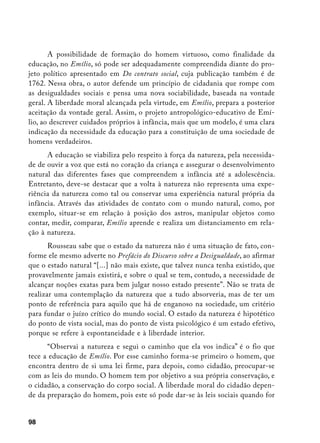 A possibilidade de formação do homem virtuoso, como finalidade da
educação, no Emílio, só pode ser adequadamente compreendida diante do pro-
jeto político apresentado em Do contrato social, cuja publicação também é de
1762. Nessa obra, o autor defende um princípio de cidadania que rompe com
as desigualdades sociais e pensa uma nova sociabilidade, baseada na vontade
geral. A liberdade moral alcançada pela virtude, em Emílio, prepara a posterior
aceitação da vontade geral. Assim, o projeto antropológico-educativo de Emí-
lio, ao descrever cuidados próprios à infância, mais que um modelo, é uma clara
indicação da necessidade da educação para a constituição de uma sociedade de
homens verdadeiros.
      A educação se viabiliza pelo respeito à força da natureza, pela necessida-
de de ouvir a voz que está no coração da criança e assegurar o desenvolvimento
natural das diferentes fases que compreendem a infância até a adolescência.
Entretanto, deve-se destacar que a volta à natureza não representa uma expe-
riência da natureza como tal ou conservar uma experiência natural própria da
infância. Através das atividades de contato com o mundo natural, como, por
exemplo, situar-se em relação à posição dos astros, manipular objetos como
contar, medir, comparar, Emílio aprende e realiza um distanciamento em rela-
ção à natureza.
       Rousseau sabe que o estado da natureza não é uma situação de fato, con-
forme ele mesmo adverte no Prefácio do Discurso sobre a Desigualdade, ao afirmar
que o estado natural “[...] não mais existe, que talvez nunca tenha existido, que
provavelmente jamais existirá, e sobre o qual se tem, contudo, a necessidade de
alcançar noções exatas para bem julgar nosso estado presente”. Não se trata de
realizar uma contemplação da natureza que a tudo absorveria, mas de ter um
ponto de referência para aquilo que há de enganoso na sociedade, um critério
para fundar o juízo crítico do mundo social. O estado da natureza é hipotético
do ponto de vista social, mas do ponto de vista psicológico é um estado efetivo,
porque se refere à espontaneidade e à liberdade interior.
      “Observai a natureza e segui o caminho que ela vos indica” é o fio que
tece a educação de Emílio. Por esse caminho forma-se primeiro o homem, que
encontra dentro de si uma lei firme, para depois, como cidadão, preocupar-se
com as leis do mundo. O homem tem por objetivo a sua própria conservação, e
o cidadão, a conservação do corpo social. A liberdade moral do cidadão depen-
de da preparação do homem, pois este só pode dar-se às leis sociais quando for


98
 