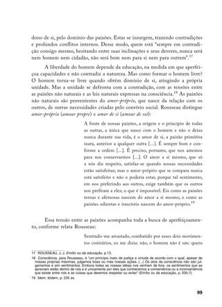 dono de si, pelo domínio das paixões. Estas se insurgem, trazendo contradições
e profundos conflitos internos. Desse modo, quem está “sempre em contradi-
ção consigo mesmo, hesitando entre suas inclinações e seus deveres, nunca será
nem homem nem cidadão, não será bom nem para si nem para outrem”.17
      A liberdade do homem depende da educação, na medida em que aperfei-
çoa capacidades e não contradiz a natureza. Mas como formar o homem livre?
O homem torna-se livre quando obtém domínio de si, atingindo a própria
unidade. Mas a unidade se defronta com a contradição, com as tensões entre
as paixões não naturais e as leis naturais expressas na consciência.18 As paixões
não naturais são provenientes do amor-próprio, que nasce da relação com os
outros, de outras necessidades criadas pelo convívio social. Rousseau distingue
amor-próprio (amour propre) e amor de si (amour de soi):
                                A fonte de nossas paixões, a origem e o princípio de todas
                                as outras, a única que nasce com o homem e não o deixa
                                nunca durante sua vida, é o amor de si, a paixão primitiva
                                inata, anterior a qualquer outra [...]. É sempre bom e con-
                                forme a ordem [...]. É preciso, portanto, que nos amemos
                                para nos conservarmos [...]. O amor a si mesmo, que só
                                a nós diz respeito, satisfaz-se quando nossas necessidades
                                estão satisfeitas; mas o amor-próprio que se compara nunca
                                está satisfeito e não o poderia estar, porque tal sentimento,
                                em nos preferindo aos outros, exige também que os outros
                                nos prefiram a eles; o que é impossível. Eis como as paixões
                                ternas e afetuosas nascem do amor a si mesmo, e como as
                                paixões odientas e irascíveis nascem do amor-próprio.19


      Essa tensão entre as paixões acompanha toda a busca de aperfeiçoamen-
to, conforme relata Rousseau:
                                Sentindo-me arrastado, combatido por esses dois movimen-
                                tos contrários, eu me dizia: não, o homem não é um: quero

17 ROUSSEAU, J. J. Emílio ou da educação, p.13.
18 Consciência, para Rousseau, é “um princípio inato de justiça e virtude de acordo com o qual, apesar de
  nossas próprias máximas, julgamos boas ou más nossas ações. (...) Os atos da consciência não são jul-
  gamentos e sim sentimentos. Embora todas as nossas idéias nos venham de fora, os sentimentos que as
  apreciam estão dentro de nós e é unicamente por eles que conhecemos a conveniência ou a inconveniência
  que existe entre nós e as coisas que devemos respeitar ou evitar” (Emílio ou da educação, p. 335-7)
19 Idem, ibidem, p. 235 ss.



                                                                                                     99
 