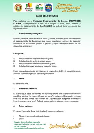 BASES DEL CONCURSO
Para participar en el Concurso Departamental de Cuento SANTANDER
CUENTA, correspondiente al año 2013, dirigido a niños, niñas, jóvenes y
adultos del departamento del SANTANDER, se deberá tener en cuenta las
siguientes bases:
1.

Participantes y categorías

Pueden participar todos los niños, niñas, jóvenes y adolescentes residentes en
el departamento de Santander que sean estudiantes activos de cualquier
institución de educación, pública o privada y que clasifiquen dentro de las
siguientes categorías:

Categorías:
A.
B.
C.
D.

Estudiantes del segundo al quinto grado;
Estudiantes del sexto al octavo grado;
Estudiantes del noveno al undécimo grado;
Estudiantes universitarios de cualquier edad.

Estas categorías deberán ser vigentes a Noviembre de 2013, y acreditarse de
acuerdo con las exigencias de los organizadores.
2.

Tema

El tema será libre.
3.

Extensión y formato

El cuento (que debe ser escrito en español) tendrá una extensión mínima de
una (1) y máxima de cuatro (4) páginas tamaño carta a doble espacio, por una
sola cara en letra Times New Roman de 12 puntos (con márgenes mínimas de
3 centímetros a cada lado). Deberá estar escrito a máquina o en computador.
4.

Datos exigidos

El cuento (que debe llevar título) deberá estar marcado con:
•
•

El nombre completo del participante,
Edad

 