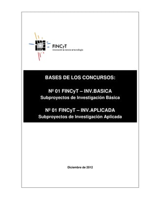 BASES DE LOS CONCURSOS:

    Nº 01 FINCyT – INV.BASICA
Subproyectos de Investigación Básica

   Nº 01 FINCyT – INV.APLICADA
Subproyectos de Investigación Aplicada




             Diciembre de 2012
 