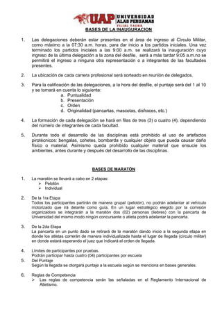 BASES DE LA INAUGURACION 
1. Las delegaciones deberán estar presentes en el área de ingreso al Círculo Militar, 
como máximo a la 07:30 a.m. horas, para dar inicio a los partidos iniciales. Una vez 
terminado los partidos iniciales a las 9:00 a.m. se realizará la inauguración cuyo 
ingreso de la última delegación a la zona del desfile, será a más tardar 9:05 a.m.no se 
permitirá el ingreso a ninguna otra representación o a integrantes de las facultades 
presentes. 
2. La ubicación de cada carrera profesional será sorteado en reunión de delegados. 
3. Para la calificación de las delegaciones, a la hora del desfile, el puntaje será del 1 al 10 
y se tomará en cuenta lo siguiente: 
a. Puntualidad 
b. Presentación 
c. Orden 
d. Originalidad (pancartas, mascotas, disfraces, etc.) 
4. La formación de cada delegación se hará en filas de tres (3) o cuatro (4), dependiendo 
del número de integrantes de cada facultad. 
5. Durante todo el desarrollo de las disciplinas está prohibido el uso de artefactos 
pirotécnicos: bengalas, cohetes, bombarda y cualquier objeto que pueda causar daño 
físico o material. Asimismo queda prohibido cualquier material que ensucie los 
ambientes, antes durante y después del desarrollo de las disciplinas. 
BASES DE MARATÓN 
1. La maratón se llevará a cabo en 2 etapas: 
 Pelotón 
 Individual 
2. De la 1ra Etapa 
Todos los participantes partirán de manera grupal (pelotón), no podrán adelantar al vehículo 
motorizado que irá delante como guía. En un lugar estratégico elegido por la comisión 
organizadora se integrarán a la maratón dos (02) personas (liebres) con la pancarta de 
Universidad del mismo modo ningún concursante o atleta podrá adelantar la pancarta. 
3. De la 2da Etapa 
La pancarta en un punto dado se retirará de la maratón dando inicio a la segunda etapa en 
donde los atletas correrán de manera individualizada hasta el lugar de llegada (círculo militar) 
en donde estará esperando el juez que indicará el orden de llegada. 
4. Límites de participantes por pruebas. 
Podrán participar hasta cuatro (04) participantes por escuela 
5. Del Puntaje 
Según la llegada se otorgará puntaje a la escuela según se menciona en bases generales. 
6. Reglas de Competencia 
 Las reglas de competencia serán las señaladas en el Reglamento Internacional de 
Atletismo. 
 
