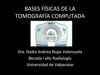 BASES FÍSICAS DE LA
TOMOGRAFÍA COMPUTADA
Dra. Nadia Andrea Rojas Valenzuela
Becada I año Radiología
Universidad de Valparaíso
 